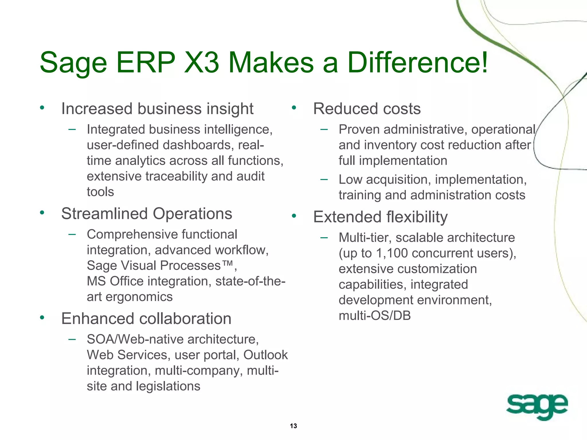 Sage ERP X3 Makes a Difference!
• Increased business insight

•

– Integrated business intelligence,
user-defined dashboards, realtime analytics across all functions,
extensive traceability and audit
tools

• Streamlined Operations

Reduced costs
– Proven administrative, operational
and inventory cost reduction after
full implementation
– Low acquisition, implementation,
training and administration costs

•

– Comprehensive functional
integration, advanced workflow,
Sage Visual Processes™,
MS Office integration, state-of-theart ergonomics

Extended flexibility
– Multi-tier, scalable architecture
(up to 1,100 concurrent users),
extensive customization
capabilities, integrated
development environment,
multi-OS/DB

• Enhanced collaboration
– SOA/Web-native architecture,
Web Services, user portal, Outlook
integration, multi-company, multisite and legislations
13

 