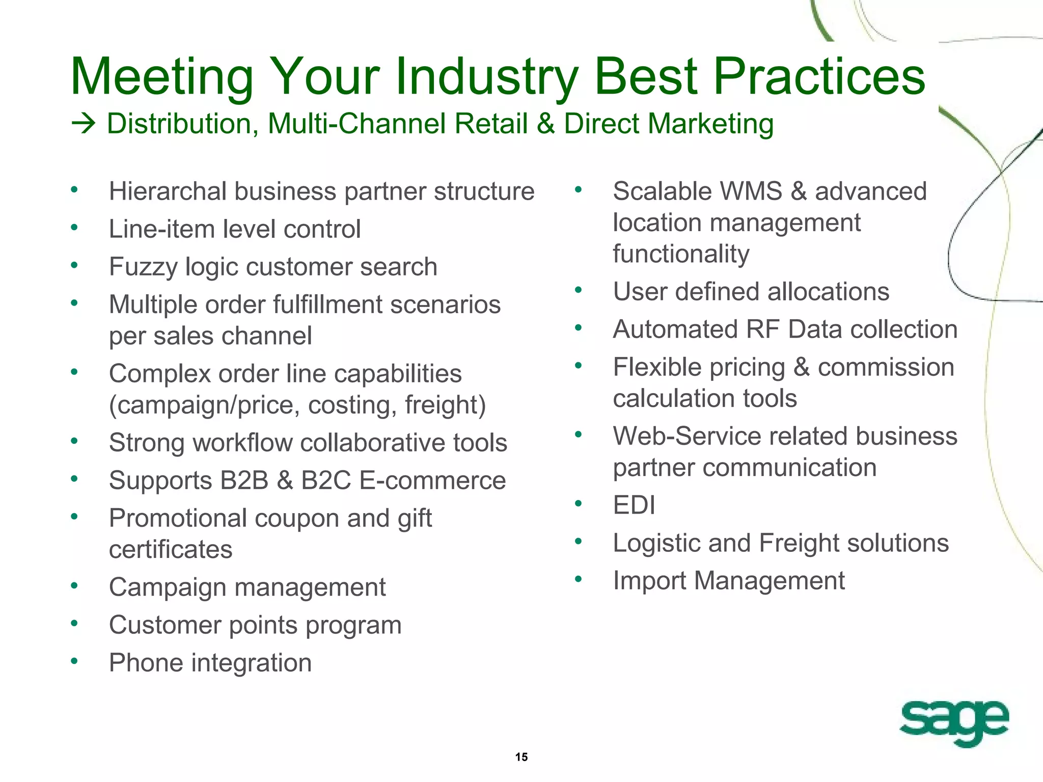 Meeting Your Industry Best Practices
 Distribution, Multi-Channel Retail & Direct Marketing
•
•
•
•
•
•
•
•
•
•
•

Hierarchal business partner structure
Line-item level control
Fuzzy logic customer search
Multiple order fulfillment scenarios
per sales channel
Complex order line capabilities
(campaign/price, costing, freight)
Strong workflow collaborative tools
Supports B2B & B2C E-commerce
Promotional coupon and gift
certificates
Campaign management
Customer points program
Phone integration

15

•

•
•
•
•
•
•
•

Scalable WMS & advanced
location management
functionality
User defined allocations
Automated RF Data collection
Flexible pricing & commission
calculation tools
Web-Service related business
partner communication
EDI
Logistic and Freight solutions
Import Management

 