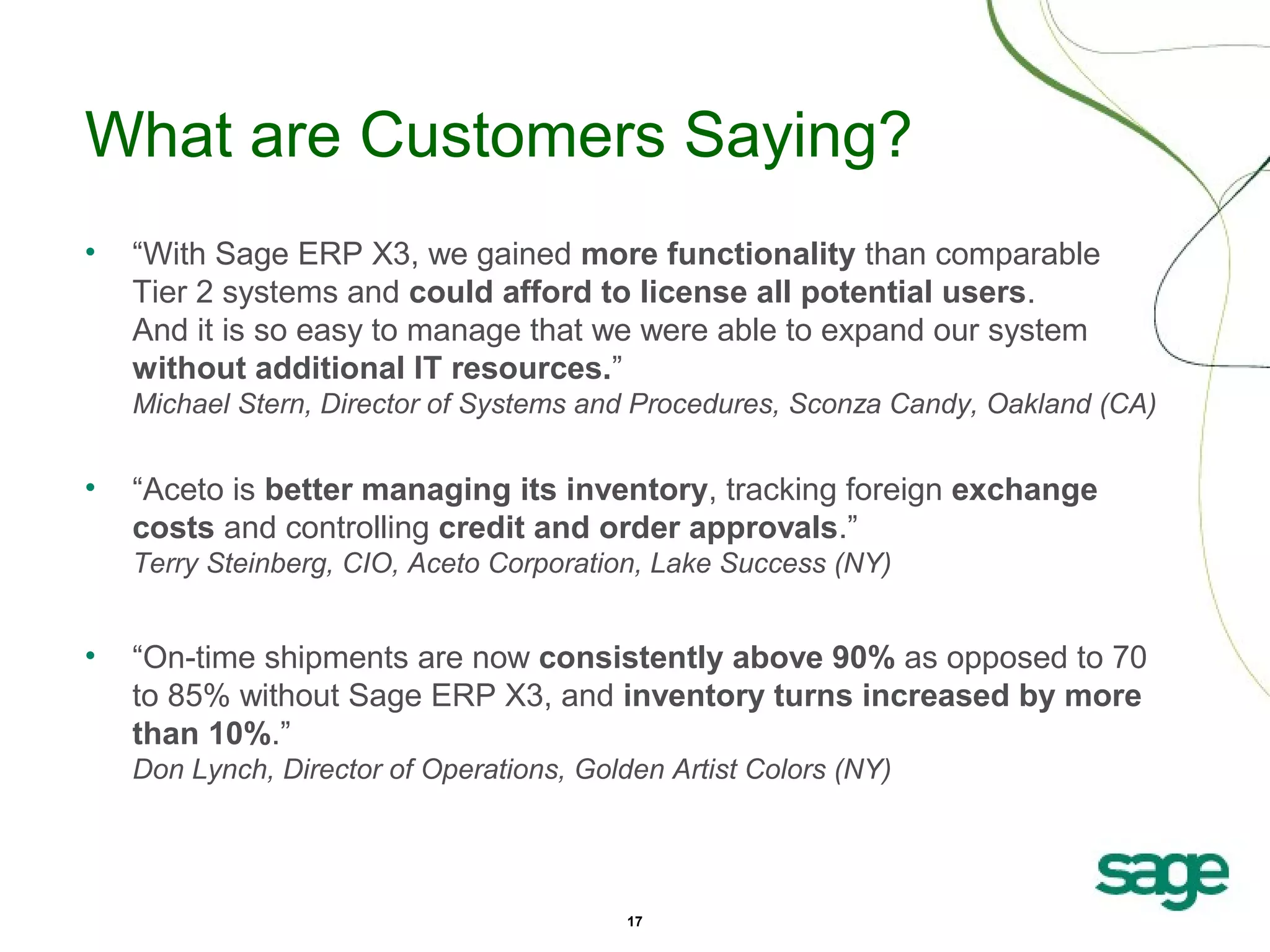 What are Customers Saying?
•

“With Sage ERP X3, we gained more functionality than comparable
Tier 2 systems and could afford to license all potential users.
And it is so easy to manage that we were able to expand our system
without additional IT resources.”
Michael Stern, Director of Systems and Procedures, Sconza Candy, Oakland (CA)

•

“Aceto is better managing its inventory, tracking foreign exchange
costs and controlling credit and order approvals.”
Terry Steinberg, CIO, Aceto Corporation, Lake Success (NY)

•

“On-time shipments are now consistently above 90% as opposed to 70
to 85% without Sage ERP X3, and inventory turns increased by more
than 10%.”
Don Lynch, Director of Operations, Golden Artist Colors (NY)

17

 