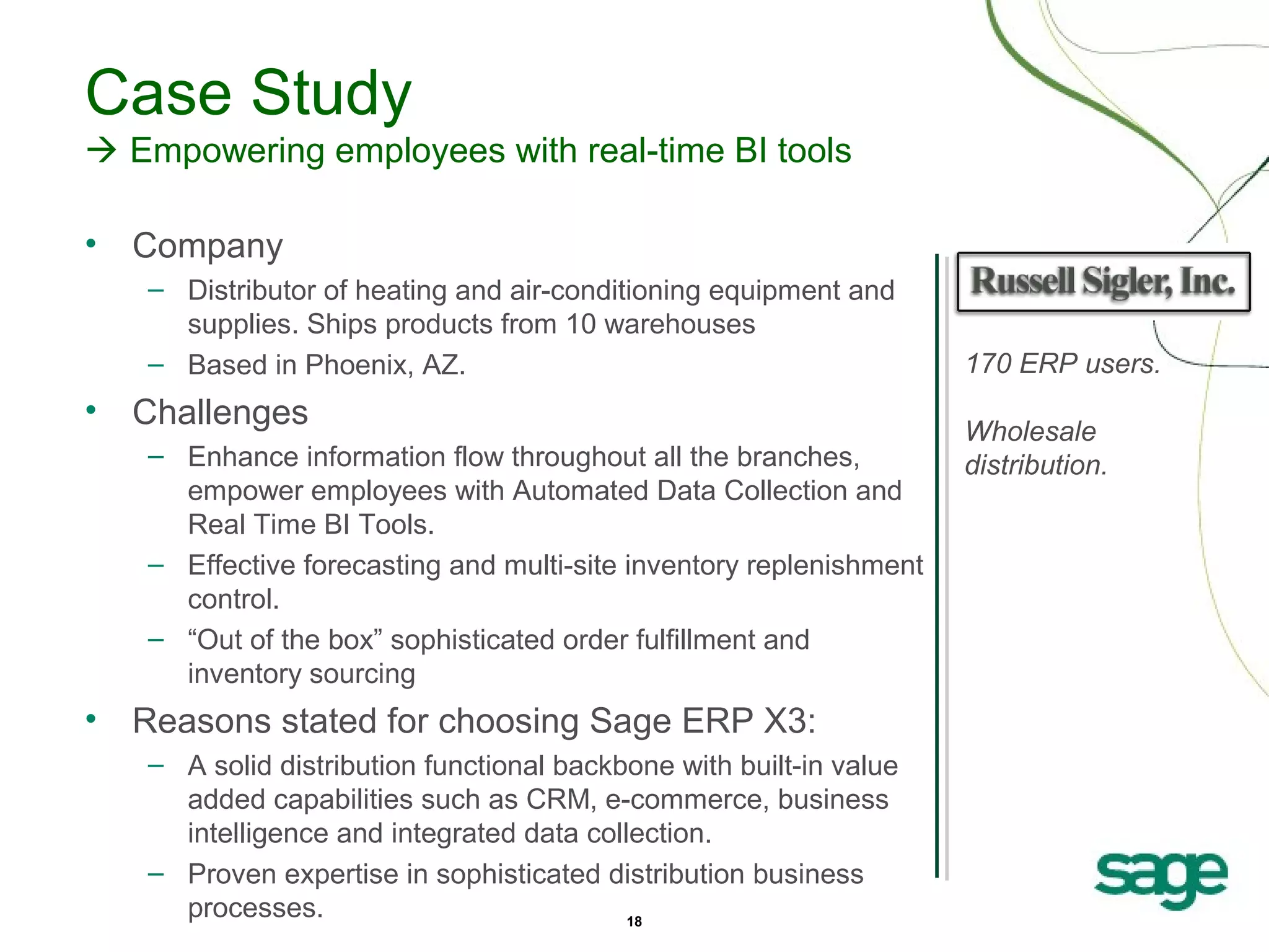 Case Study
 Empowering employees with real-time BI tools
•

Company
– Distributor of heating and air-conditioning equipment and
supplies. Ships products from 10 warehouses
– Based in Phoenix, AZ.

•

Challenges
– Enhance information flow throughout all the branches,
empower employees with Automated Data Collection and
Real Time BI Tools.
– Effective forecasting and multi-site inventory replenishment
control.
– “Out of the box” sophisticated order fulfillment and
inventory sourcing

•

Reasons stated for choosing Sage ERP X3:
– A solid distribution functional backbone with built-in value
added capabilities such as CRM, e-commerce, business
intelligence and integrated data collection.
– Proven expertise in sophisticated distribution business
processes.
18

170 ERP users.
Wholesale
distribution.

 