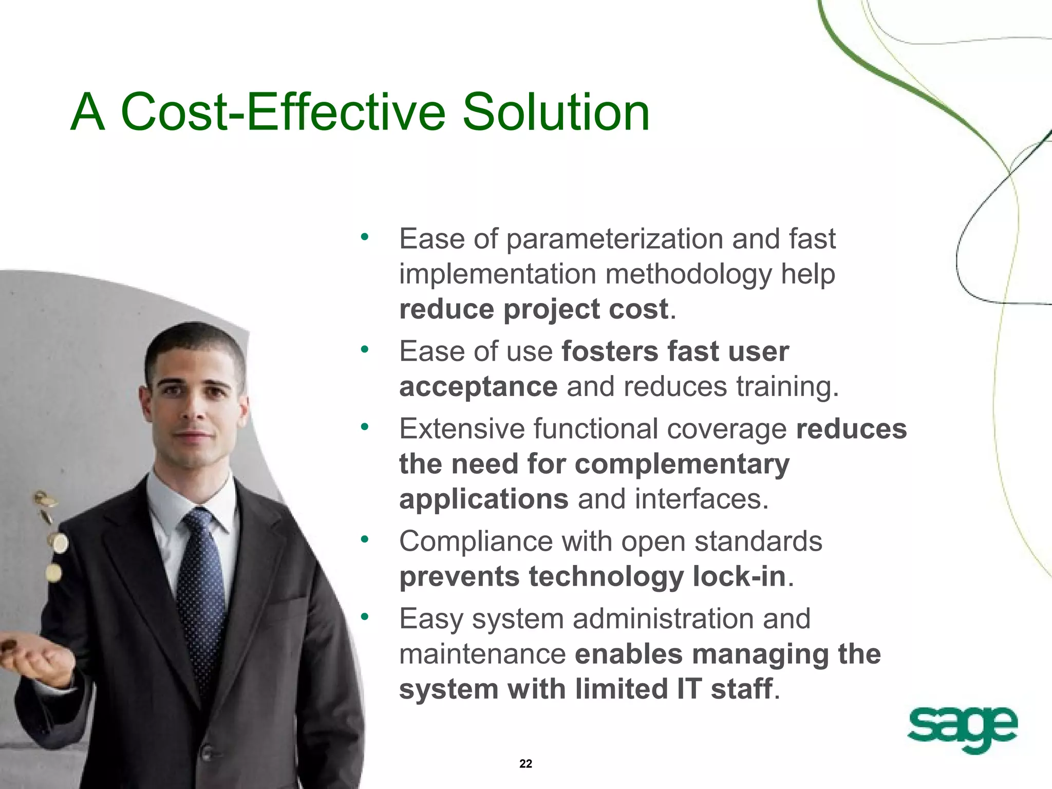 A Cost-Effective Solution
•

•
•

•
•

Ease of parameterization and fast
implementation methodology help
reduce project cost.
Ease of use fosters fast user
acceptance and reduces training.
Extensive functional coverage reduces
the need for complementary
applications and interfaces.
Compliance with open standards
prevents technology lock-in.
Easy system administration and
maintenance enables managing the
system with limited IT staff.
22

 