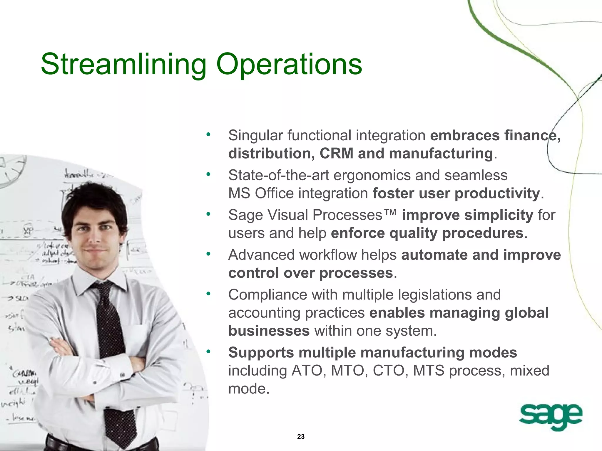 Streamlining Operations
•
•
•
•
•

•

Singular functional integration embraces finance,
distribution, CRM and manufacturing.
State-of-the-art ergonomics and seamless
MS Office integration foster user productivity.
Sage Visual Processes™ improve simplicity for
users and help enforce quality procedures.
Advanced workflow helps automate and improve
control over processes.
Compliance with multiple legislations and
accounting practices enables managing global
businesses within one system.
Supports multiple manufacturing modes
including ATO, MTO, CTO, MTS process, mixed
mode.
23

 