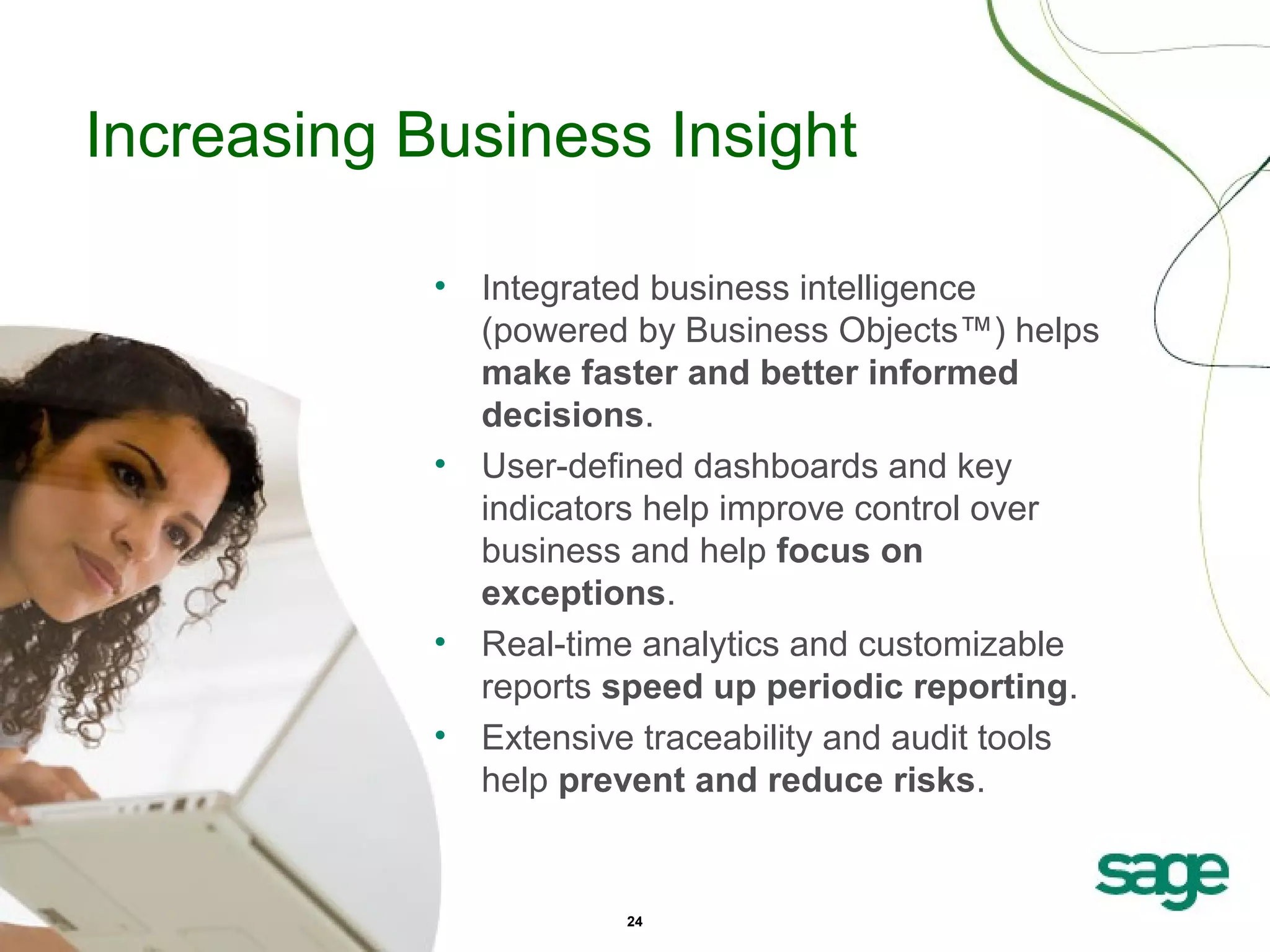 Increasing Business Insight
• Integrated business intelligence
(powered by Business Objects™) helps
make faster and better informed
decisions.
• User-defined dashboards and key
indicators help improve control over
business and help focus on
exceptions.
• Real-time analytics and customizable
reports speed up periodic reporting.
• Extensive traceability and audit tools
help prevent and reduce risks.

24

 