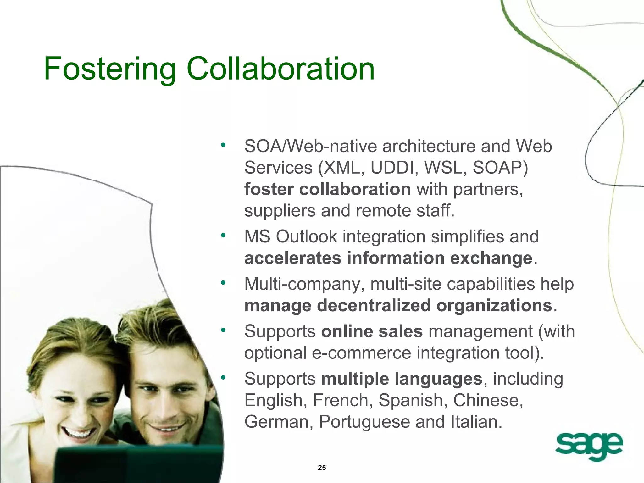 Fostering Collaboration
•

•
•
•
•

SOA/Web-native architecture and Web
Services (XML, UDDI, WSL, SOAP)
foster collaboration with partners,
suppliers and remote staff.
MS Outlook integration simplifies and
accelerates information exchange.
Multi-company, multi-site capabilities help
manage decentralized organizations.
Supports online sales management (with
optional e-commerce integration tool).
Supports multiple languages, including
English, French, Spanish, Chinese,
German, Portuguese and Italian.
25

 