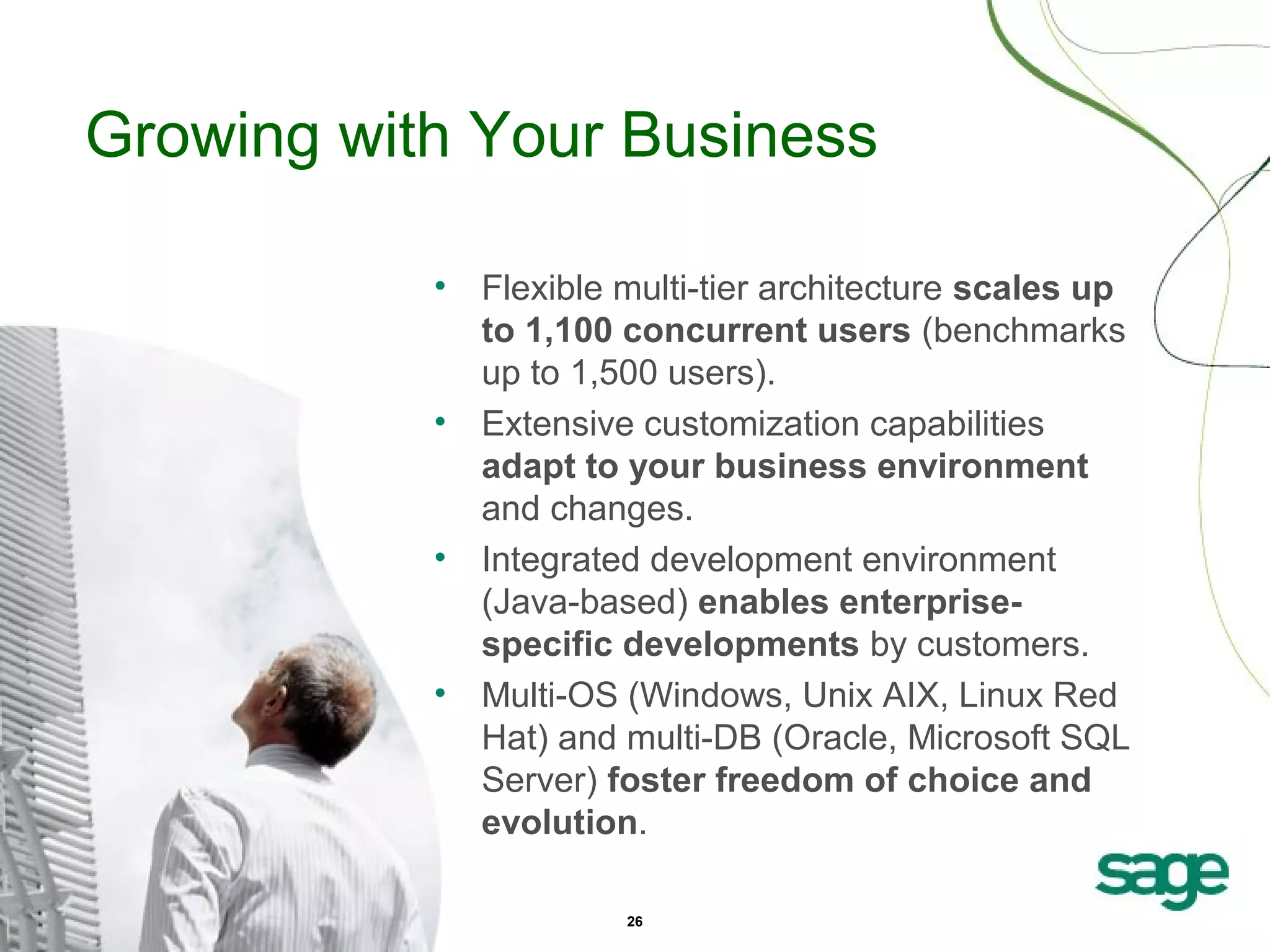 Growing with Your Business
•

•

•

•

Flexible multi-tier architecture scales up
to 1,100 concurrent users (benchmarks
up to 1,500 users).
Extensive customization capabilities
adapt to your business environment
and changes.
Integrated development environment
(Java-based) enables enterprisespecific developments by customers.
Multi-OS (Windows, Unix AIX, Linux Red
Hat) and multi-DB (Oracle, Microsoft SQL
Server) foster freedom of choice and
evolution.
26

 