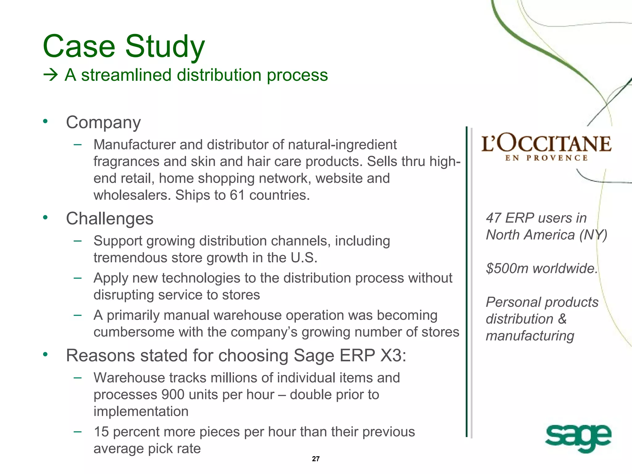 Case Study
 A streamlined distribution process
•

Company
– Manufacturer and distributor of natural-ingredient
fragrances and skin and hair care products. Sells thru highend retail, home shopping network, website and
wholesalers. Ships to 61 countries.

•

Challenges
– Support growing distribution channels, including
tremendous store growth in the U.S.
– Apply new technologies to the distribution process without
disrupting service to stores
– A primarily manual warehouse operation was becoming
cumbersome with the company’s growing number of stores

•

Reasons stated for choosing Sage ERP X3:
– Warehouse tracks millions of individual items and
processes 900 units per hour – double prior to
implementation
– 15 percent more pieces per hour than their previous
average pick rate
27

47 ERP users in
North America (NY)
$500m worldwide.
Personal products
distribution &
manufacturing

 
