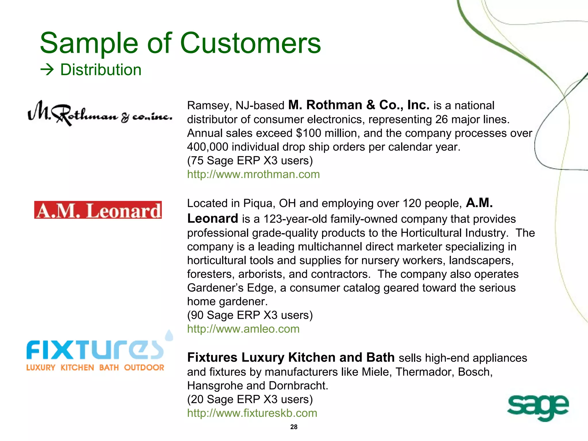 Sample of Customers
 Distribution
Ramsey, NJ-based M. Rothman & Co., Inc. is a national
distributor of consumer electronics, representing 26 major lines.
Annual sales exceed $100 million, and the company processes over
400,000 individual drop ship orders per calendar year.
(75 Sage ERP X3 users)
http://www.mrothman.com
Located in Piqua, OH and employing over 120 people, A.M.
Leonard is a 123-year-old family-owned company that provides
professional grade-quality products to the Horticultural Industry. The
company is a leading multichannel direct marketer specializing in
horticultural tools and supplies for nursery workers, landscapers,
foresters, arborists, and contractors. The company also operates
Gardener’s Edge, a consumer catalog geared toward the serious
home gardener.
(90 Sage ERP X3 users)
http://www.amleo.com

Fixtures Luxury Kitchen and Bath sells high-end appliances
and fixtures by manufacturers like Miele, Thermador, Bosch,
Hansgrohe and Dornbracht.
(20 Sage ERP X3 users)
http://www.fixtureskb.com
28

 