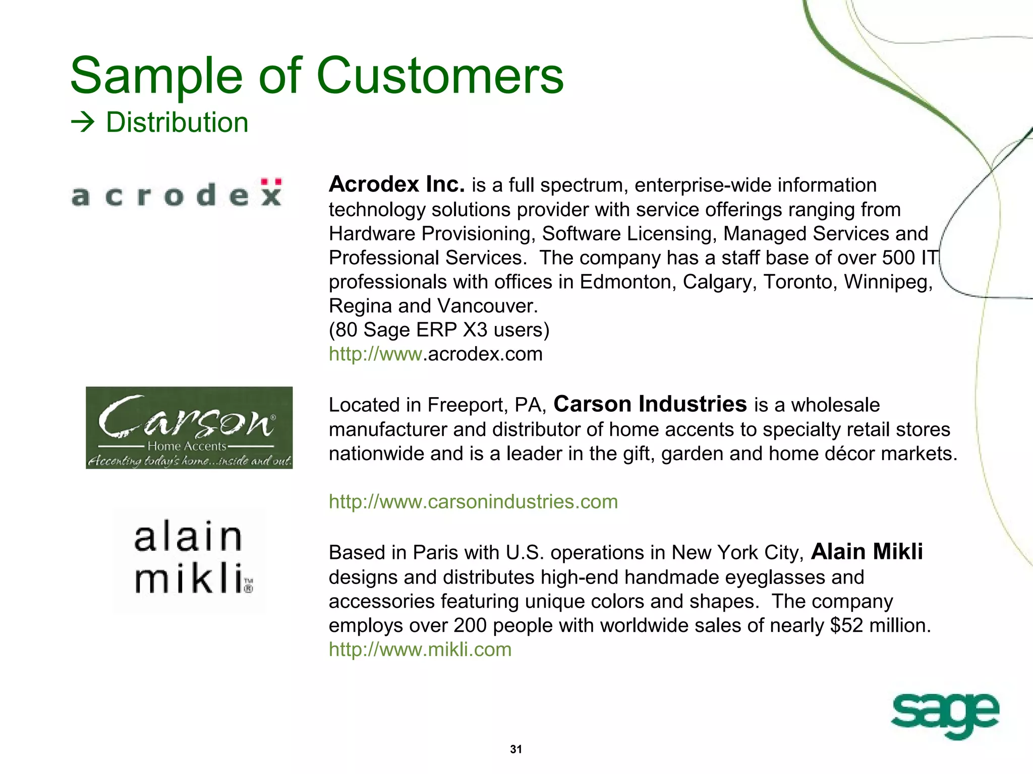 Sample of Customers
 Distribution
Acrodex Inc. is a full spectrum, enterprise-wide information
technology solutions provider with service offerings ranging from
Hardware Provisioning, Software Licensing, Managed Services and
Professional Services. The company has a staff base of over 500 IT
professionals with offices in Edmonton, Calgary, Toronto, Winnipeg,
Regina and Vancouver.
(80 Sage ERP X3 users)
http://www.acrodex.com
Located in Freeport, PA, Carson Industries is a wholesale
manufacturer and distributor of home accents to specialty retail stores
nationwide and is a leader in the gift, garden and home décor markets.
http://www.carsonindustries.com
Based in Paris with U.S. operations in New York City, Alain Mikli
designs and distributes high-end handmade eyeglasses and
accessories featuring unique colors and shapes. The company
employs over 200 people with worldwide sales of nearly $52 million.
http://www.mikli.com

31

 