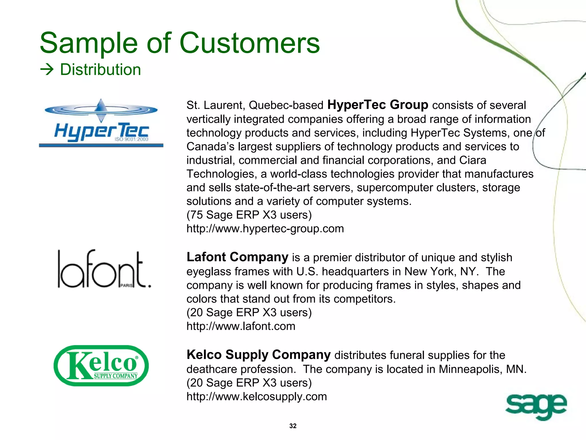 Sample of Customers
 Distribution
St. Laurent, Quebec-based HyperTec Group consists of several
vertically integrated companies offering a broad range of information
technology products and services, including HyperTec Systems, one of
Canada’s largest suppliers of technology products and services to
industrial, commercial and financial corporations, and Ciara
Technologies, a world-class technologies provider that manufactures
and sells state-of-the-art servers, supercomputer clusters, storage
solutions and a variety of computer systems.
(75 Sage ERP X3 users)
http://www.hypertec-group.com

Lafont Company is a premier distributor of unique and stylish
eyeglass frames with U.S. headquarters in New York, NY. The
company is well known for producing frames in styles, shapes and
colors that stand out from its competitors.
(20 Sage ERP X3 users)
http://www.lafont.com

Kelco Supply Company distributes funeral supplies for the
deathcare profession. The company is located in Minneapolis, MN.
(20 Sage ERP X3 users)
http://www.kelcosupply.com
32

 