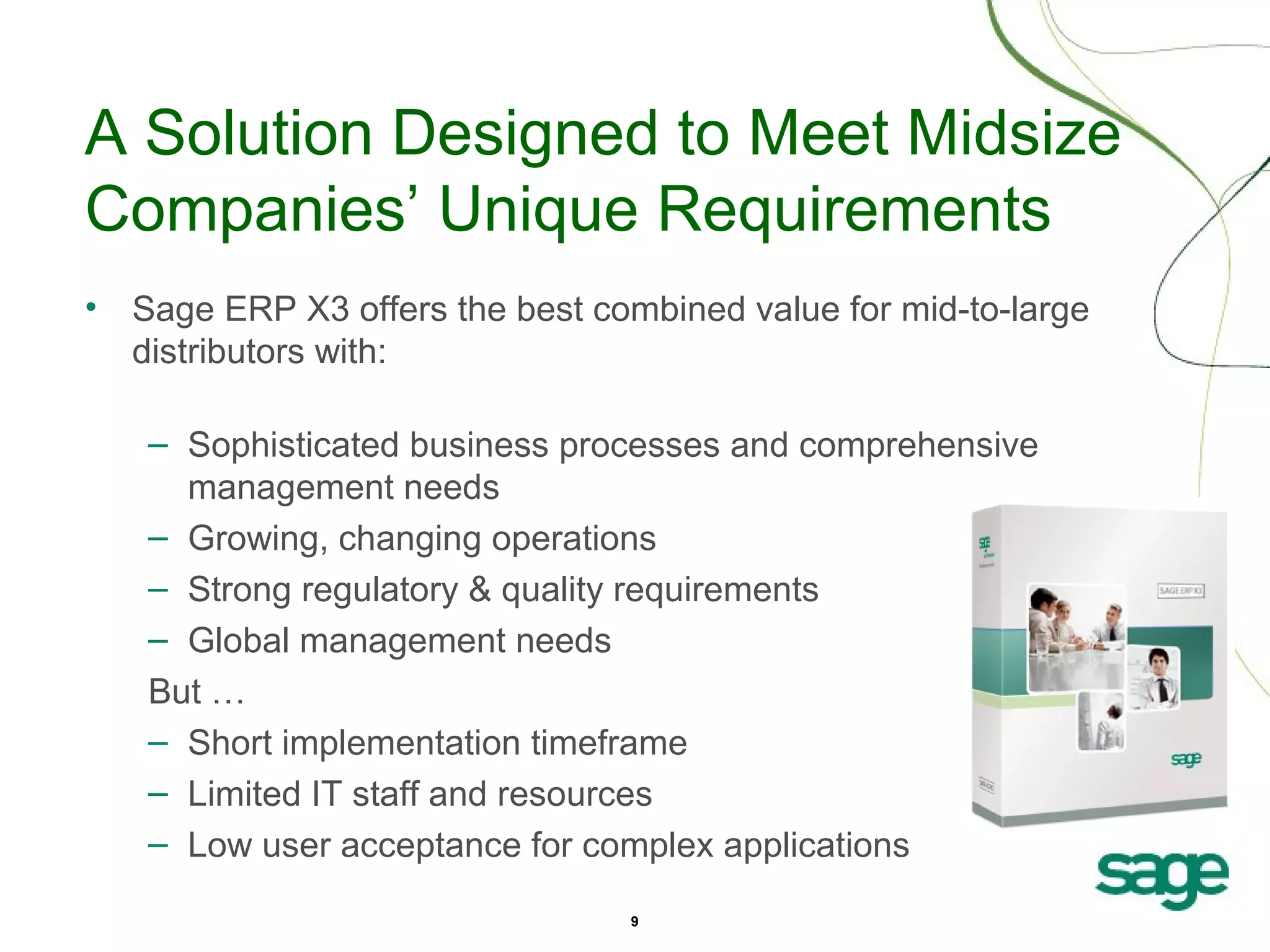 A Solution Designed to Meet Midsize
Companies’ Unique Requirements
• Sage ERP X3 offers the best combined value for mid-to-large
distributors with:
– Sophisticated business processes and comprehensive
management needs
– Growing, changing operations
– Strong regulatory & quality requirements
– Global management needs
But …
– Short implementation timeframe
– Limited IT staff and resources
– Low user acceptance for complex applications
9

 