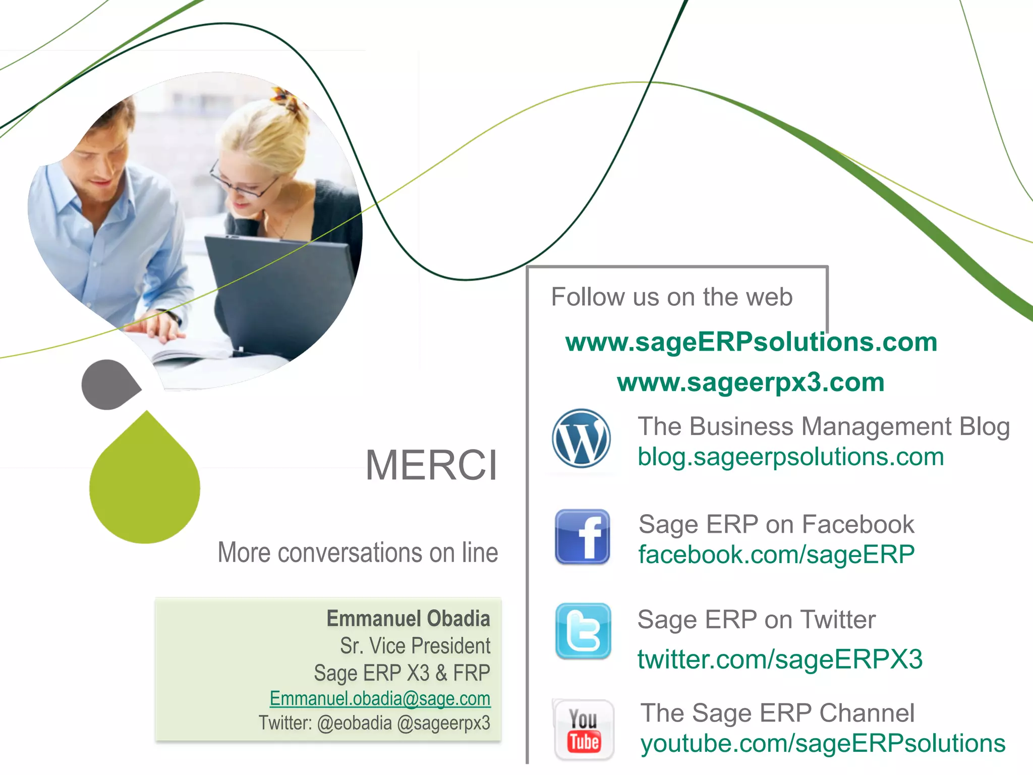Follow us on the web
                                   www.sageERPsolutions.com
                                     www.sageerpx3.com
                                         The Business Management Blog
                                         blog.sageerpsolutions.com
               MERCI
                                         Sage ERP on Facebook
More conversations on line               facebook.com/sageERP

          Emmanuel Obadia                Sage ERP on Twitter
           Sr. Vice President
         Sage ERP X3 & FRP
                                         twitter.com/sageERPX3
    Emmanuel.obadia@sage.com
   Twitter: @eobadia @sageerpx3          The Sage ERP Channel
                                         youtube.com/sageERPsolutions
 