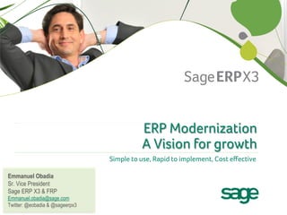 ERP Modernization
                                           A Vision for growth
                                 Simple to use, Rapid to implement, Cost eﬀective
                                                                                 
Emmanuel Obadia
Sr. Vice President
Sage ERP X3 & FRP
Emmanuel.obadia@sage.com
Twitter: @eobadia & @sageerpx3
 