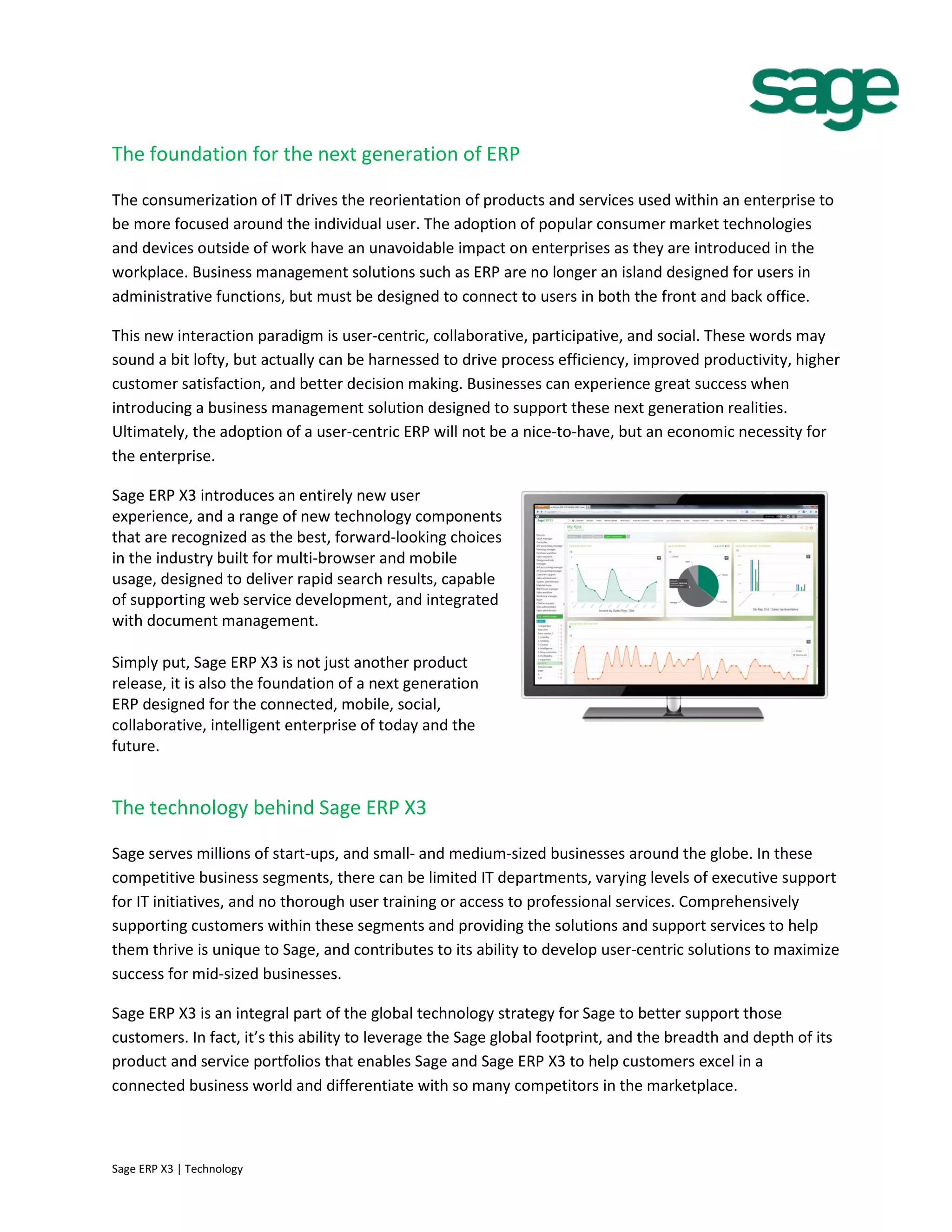 The foundation for the next generation of ERP
The consumerization of IT drives the reorientation of products and services used within an enterprise to
be more focused around the individual user. The adoption of popular consumer market technologies
and devices outside of work have an unavoidable impact on enterprises as they are introduced in the
workplace. Business management solutions such as ERP are no longer an island designed for users in
administrative functions, but must be designed to connect to users in both the front and back office.
This new interaction paradigm is user-centric, collaborative, participative, and social. These words may
sound a bit lofty, but actually can be harnessed to drive process efficiency, improved productivity, higher
customer satisfaction, and better decision making. Businesses can experience great success when
introducing a business management solution designed to support these next generation realities.
Ultimately, the adoption of a user-centric ERP will not be a nice-to-have, but an economic necessity for
the enterprise.
Sage ERP X3 introduces an entirely new user
experience, and a range of new technology components
that are recognized as the best, forward-looking choices
in the industry built for multi-browser and mobile
usage, designed to deliver rapid search results, capable
of supporting web service development, and integrated
with document management.
Simply put, Sage ERP X3 is not just another product
release, it is also the foundation of a next generation
ERP designed for the connected, mobile, social,
collaborative, intelligent enterprise of today and the
future.
The technology behind Sage ERP X3
Sage serves millions of start-ups, and small- and medium-sized businesses around the globe. In these
competitive business segments, there can be limited IT departments, varying levels of executive support
for IT initiatives, and no thorough user training or access to professional services. Comprehensively
supporting customers within these segments and providing the solutions and support services to help
them thrive is unique to Sage, and contributes to its ability to develop user-centric solutions to maximize
success for mid-sized businesses.
Sage ERP X3 is an integral part of the global technology strategy for Sage to better support those
customers. In fact, it’s this ability to leverage the Sage global footprint, and the breadth and depth of its
product and service portfolios that enables Sage and Sage ERP X3 to help customers excel in a
connected business world and differentiate with so many competitors in the marketplace.
Sage ERP X3 | Technology
 