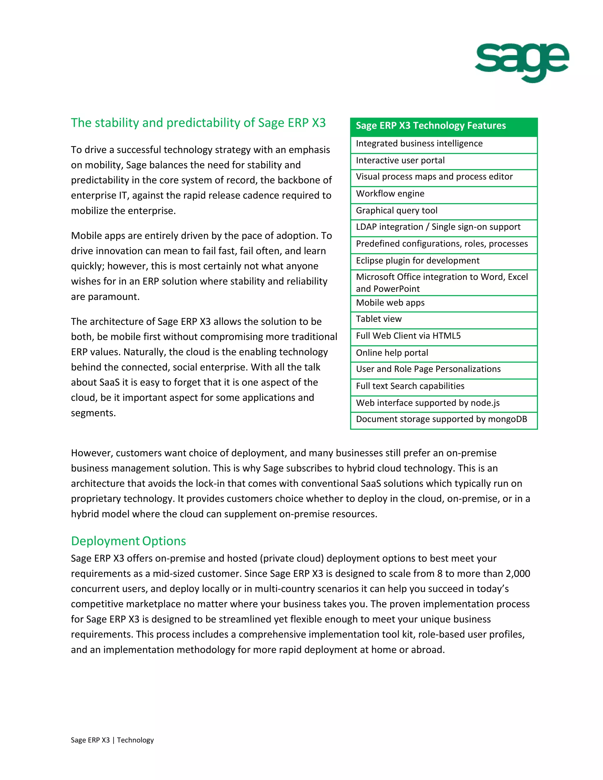 The stability and predictability of Sage ERP X3
To drive a successful technology strategy with an emphasis
on mobility, Sage balances the need for stability and
predictability in the core system of record, the backbone of
enterprise IT, against the rapid release cadence required to
mobilize the enterprise.
Mobile apps are entirely driven by the pace of adoption. To
drive innovation can mean to fail fast, fail often, and learn
quickly; however, this is most certainly not what anyone
wishes for in an ERP solution where stability and reliability
are paramount.
The architecture of Sage ERP X3 allows the solution to be
both, be mobile first without compromising more traditional
ERP values. Naturally, the cloud is the enabling technology
behind the connected, social enterprise. With all the talk
about SaaS it is easy to forget that it is one aspect of the
cloud, be it important aspect for some applications and
segments.
However, customers want choice of deployment, and many businesses still prefer an on-premise
business management solution. This is why Sage subscribes to hybrid cloud technology. This is an
architecture that avoids the lock-in that comes with conventional SaaS solutions which typically run on
proprietary technology. It provides customers choice whether to deploy in the cloud, on-premise, or in a
hybrid model where the cloud can supplement on-premise resources.
Deployment Options
Sage ERP X3 offers on-premise and hosted (private cloud) deployment options to best meet your
requirements as a mid-sized customer. Since Sage ERP X3 is designed to scale from 8 to more than 2,000
concurrent users, and deploy locally or in multi-country scenarios it can help you succeed in today’s
competitive marketplace no matter where your business takes you. The proven implementation process
for Sage ERP X3 is designed to be streamlined yet flexible enough to meet your unique business
requirements. This process includes a comprehensive implementation tool kit, role-based user profiles,
and an implementation methodology for more rapid deployment at home or abroad.
Sage ERP X3 Technology Features
Integrated business intelligence
Interactive user portal
Visual process maps and process editor
Workflow engine
Graphical query tool
LDAP integration / Single sign-on support
Predefined configurations, roles, processes
Eclipse plugin for development
Microsoft Office integration to Word, Excel
and PowerPoint
Mobile web apps
Tablet view
Full Web Client via HTML5
Online help portal
User and Role Page Personalizations
Full text Search capabilities
Web interface supported by node.js
Document storage supported by mongoDB
Sage ERP X3 | Technology
 