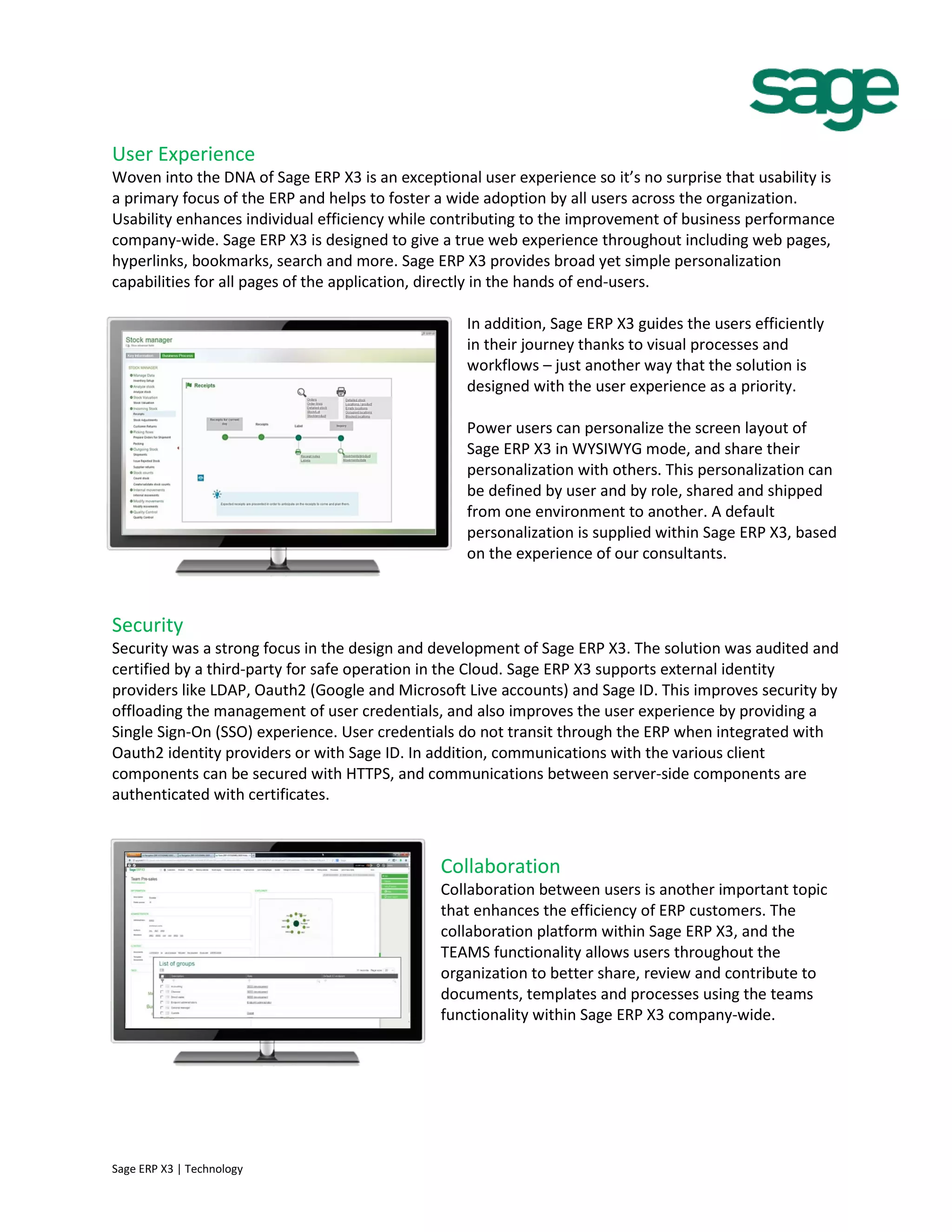 User Experience
Woven into the DNA of Sage ERP X3 is an exceptional user experience so it’s no surprise that usability is
a primary focus of the ERP and helps to foster a wide adoption by all users across the organization.
Usability enhances individual efficiency while contributing to the improvement of business performance
company-wide. Sage ERP X3 is designed to give a true web experience throughout including web pages,
hyperlinks, bookmarks, search and more. Sage ERP X3 provides broad yet simple personalization
capabilities for all pages of the application, directly in the hands of end-users.
In addition, Sage ERP X3 guides the users efficiently
in their journey thanks to visual processes and
workflows – just another way that the solution is
designed with the user experience as a priority.
Power users can personalize the screen layout of
Sage ERP X3 in WYSIWYG mode, and share their
personalization with others. This personalization can
be defined by user and by role, shared and shipped
from one environment to another. A default
personalization is supplied within Sage ERP X3, based
on the experience of our consultants.
Security
Security was a strong focus in the design and development of Sage ERP X3. The solution was audited and
certified by a third-party for safe operation in the Cloud. Sage ERP X3 supports external identity
providers like LDAP, Oauth2 (Google and Microsoft Live accounts) and Sage ID. This improves security by
offloading the management of user credentials, and also improves the user experience by providing a
Single Sign-On (SSO) experience. User credentials do not transit through the ERP when integrated with
Oauth2 identity providers or with Sage ID. In addition, communications with the various client
components can be secured with HTTPS, and communications between server-side components are
authenticated with certificates.
Collaboration
Collaboration between users is another important topic
that enhances the efficiency of ERP customers. The
collaboration platform within Sage ERP X3, and the
TEAMS functionality allows users throughout the
organization to better share, review and contribute to
documents, templates and processes using the teams
functionality within Sage ERP X3 company-wide.
Sage ERP X3 | Technology
 