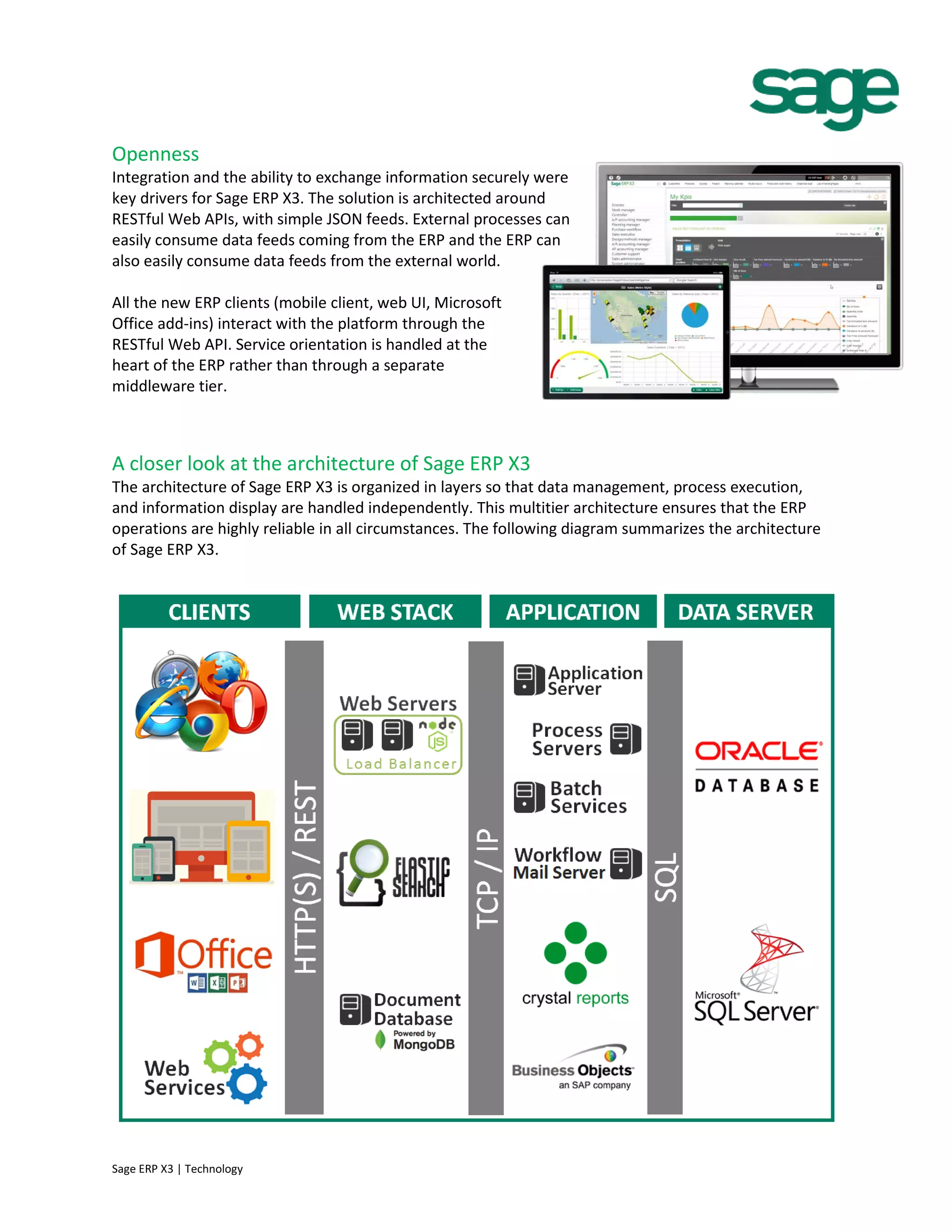 Openness
Integration and the ability to exchange information securely were
key drivers for Sage ERP X3. The solution is architected around
RESTful Web APIs, with simple JSON feeds. External processes can
easily consume data feeds coming from the ERP and the ERP can
also easily consume data feeds from the external world.
All the new ERP clients (mobile client, web UI, Microsoft
Office add-ins) interact with the platform through the
RESTful Web API. Service orientation is handled at the
heart of the ERP rather than through a separate
middleware tier.
A closer look at the architecture of Sage ERP X3
The architecture of Sage ERP X3 is organized in layers so that data management, process execution,
and information display are handled independently. This multitier architecture ensures that the ERP
operations are highly reliable in all circumstances. The following diagram summarizes the architecture
of Sage ERP X3.
Sage ERP X3 | Technology
 