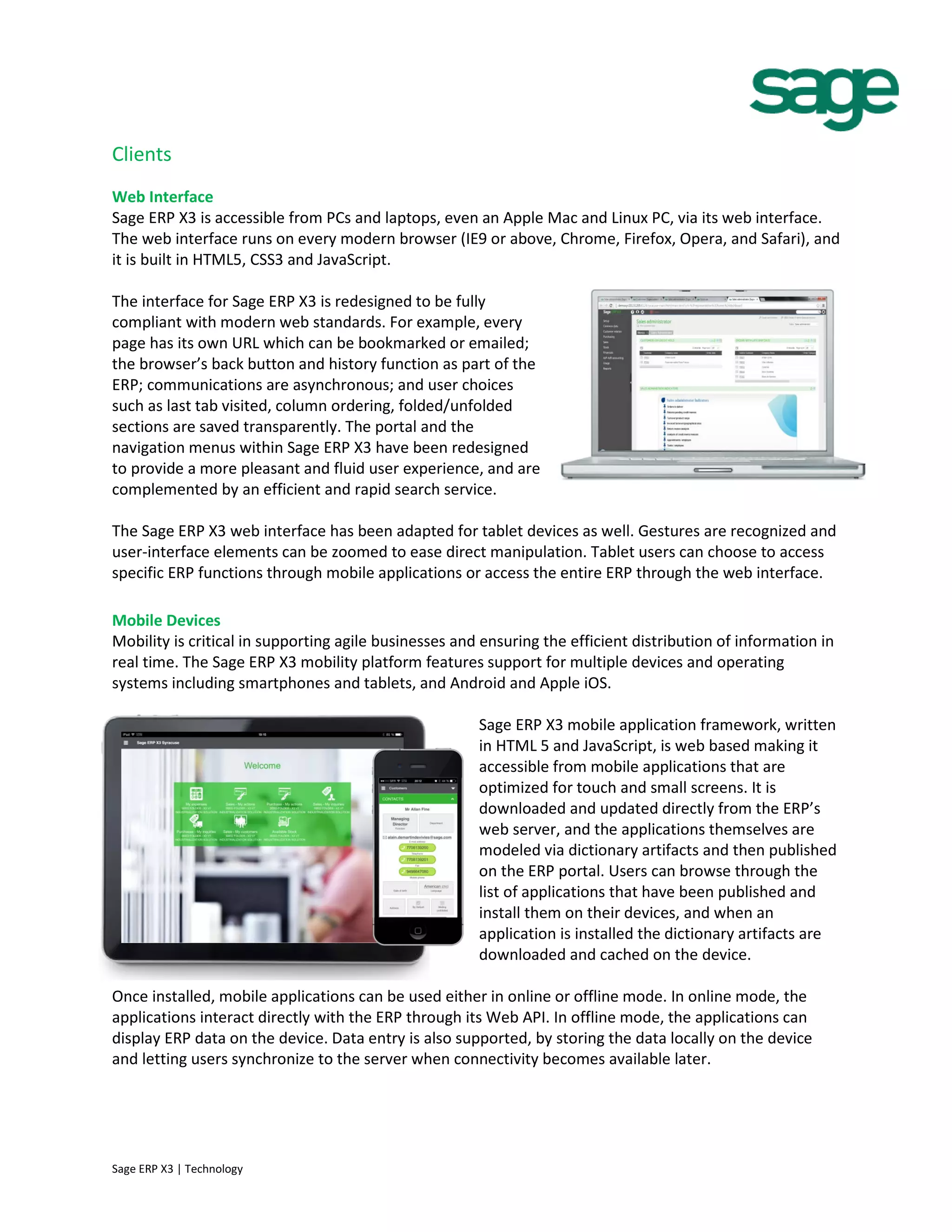 Clients
Web Interface
Sage ERP X3 is accessible from PCs and laptops, even an Apple Mac and Linux PC, via its web interface.
The web interface runs on every modern browser (IE9 or above, Chrome, Firefox, Opera, and Safari), and
it is built in HTML5, CSS3 and JavaScript.
The interface for Sage ERP X3 is redesigned to be fully
compliant with modern web standards. For example, every
page has its own URL which can be bookmarked or emailed;
the browser’s back button and history function as part of the
ERP; communications are asynchronous; and user choices
such as last tab visited, column ordering, folded/unfolded
sections are saved transparently. The portal and the
navigation menus within Sage ERP X3 have been redesigned
to provide a more pleasant and fluid user experience, and are
complemented by an efficient and rapid search service.
The Sage ERP X3 web interface has been adapted for tablet devices as well. Gestures are recognized and
user-interface elements can be zoomed to ease direct manipulation. Tablet users can choose to access
specific ERP functions through mobile applications or access the entire ERP through the web interface.
Mobile Devices
Mobility is critical in supporting agile businesses and ensuring the efficient distribution of information in
real time. The Sage ERP X3 mobility platform features support for multiple devices and operating
systems including smartphones and tablets, and Android and Apple iOS.
Sage ERP X3 mobile application framework, written
in HTML 5 and JavaScript, is web based making it
accessible from mobile applications that are
optimized for touch and small screens. It is
downloaded and updated directly from the ERP’s
web server, and the applications themselves are
modeled via dictionary artifacts and then published
on the ERP portal. Users can browse through the
list of applications that have been published and
install them on their devices, and when an
application is installed the dictionary artifacts are
downloaded and cached on the device.
Once installed, mobile applications can be used either in online or offline mode. In online mode, the
applications interact directly with the ERP through its Web API. In offline mode, the applications can
display ERP data on the device. Data entry is also supported, by storing the data locally on the device
and letting users synchronize to the server when connectivity becomes available later.
Sage ERP X3 | Technology
 