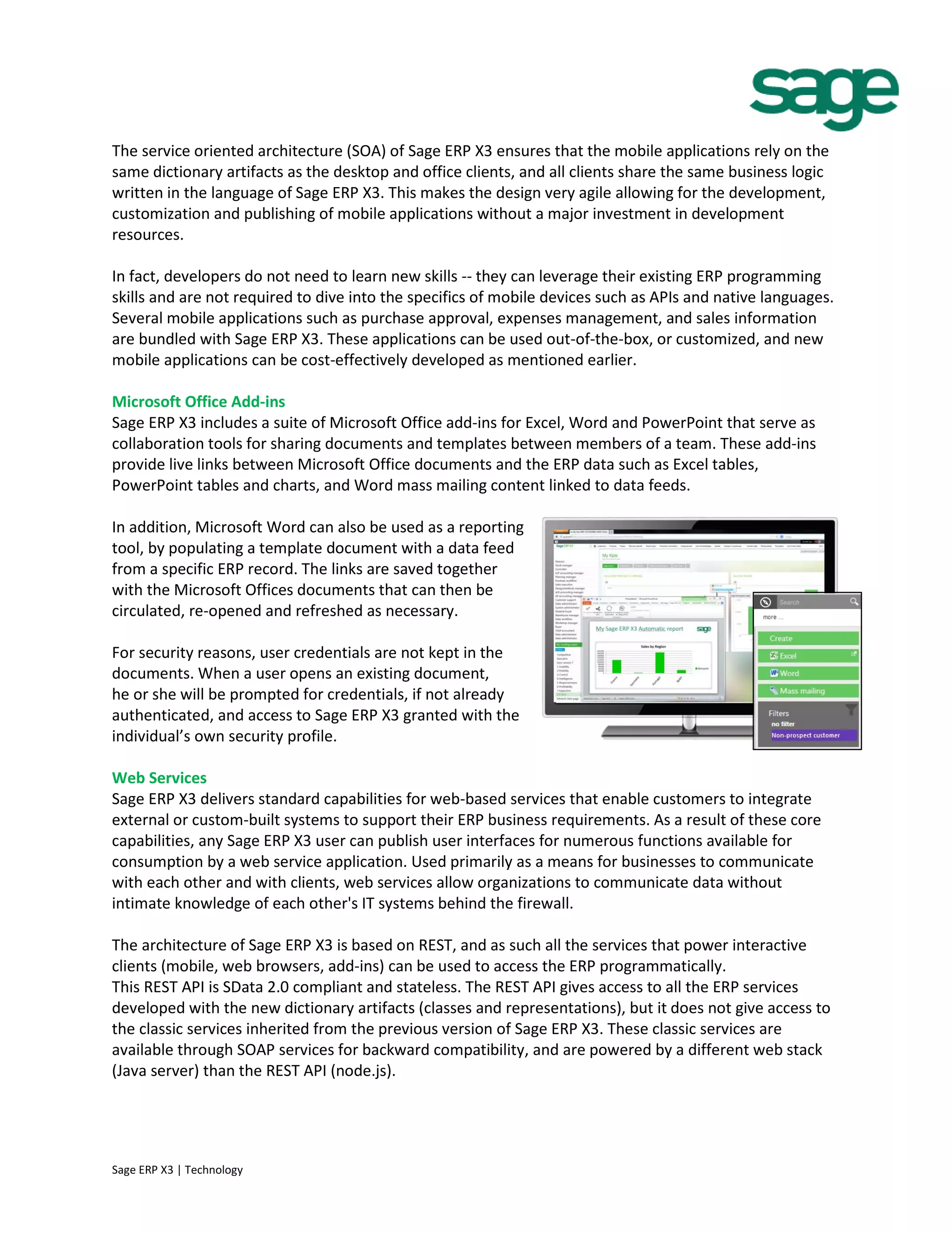 The service oriented architecture (SOA) of Sage ERP X3 ensures that the mobile applications rely on the
same dictionary artifacts as the desktop and office clients, and all clients share the same business logic
written in the language of Sage ERP X3. This makes the design very agile allowing for the development,
customization and publishing of mobile applications without a major investment in development
resources.
In fact, developers do not need to learn new skills -- they can leverage their existing ERP programming
skills and are not required to dive into the specifics of mobile devices such as APIs and native languages.
Several mobile applications such as purchase approval, expenses management, and sales information
are bundled with Sage ERP X3. These applications can be used out-of-the-box, or customized, and new
mobile applications can be cost-effectively developed as mentioned earlier.
Microsoft Office Add-ins
Sage ERP X3 includes a suite of Microsoft Office add-ins for Excel, Word and PowerPoint that serve as
collaboration tools for sharing documents and templates between members of a team. These add-ins
provide live links between Microsoft Office documents and the ERP data such as Excel tables,
PowerPoint tables and charts, and Word mass mailing content linked to data feeds.
In addition, Microsoft Word can also be used as a reporting
tool, by populating a template document with a data feed
from a specific ERP record. The links are saved together
with the Microsoft Offices documents that can then be
circulated, re-opened and refreshed as necessary.
For security reasons, user credentials are not kept in the
documents. When a user opens an existing document,
he or she will be prompted for credentials, if not already
authenticated, and access to Sage ERP X3 granted with the
individual’s own security profile.
Web Services
Sage ERP X3 delivers standard capabilities for web-based services that enable customers to integrate
external or custom-built systems to support their ERP business requirements. As a result of these core
capabilities, any Sage ERP X3 user can publish user interfaces for numerous functions available for
consumption by a web service application. Used primarily as a means for businesses to communicate
with each other and with clients, web services allow organizations to communicate data without
intimate knowledge of each other's IT systems behind the firewall.
The architecture of Sage ERP X3 is based on REST, and as such all the services that power interactive
clients (mobile, web browsers, add-ins) can be used to access the ERP programmatically.
This REST API is SData 2.0 compliant and stateless. The REST API gives access to all the ERP services
developed with the new dictionary artifacts (classes and representations), but it does not give access to
the classic services inherited from the previous version of Sage ERP X3. These classic services are
available through SOAP services for backward compatibility, and are powered by a different web stack
(Java server) than the REST API (node.js).
Sage ERP X3 | Technology
 