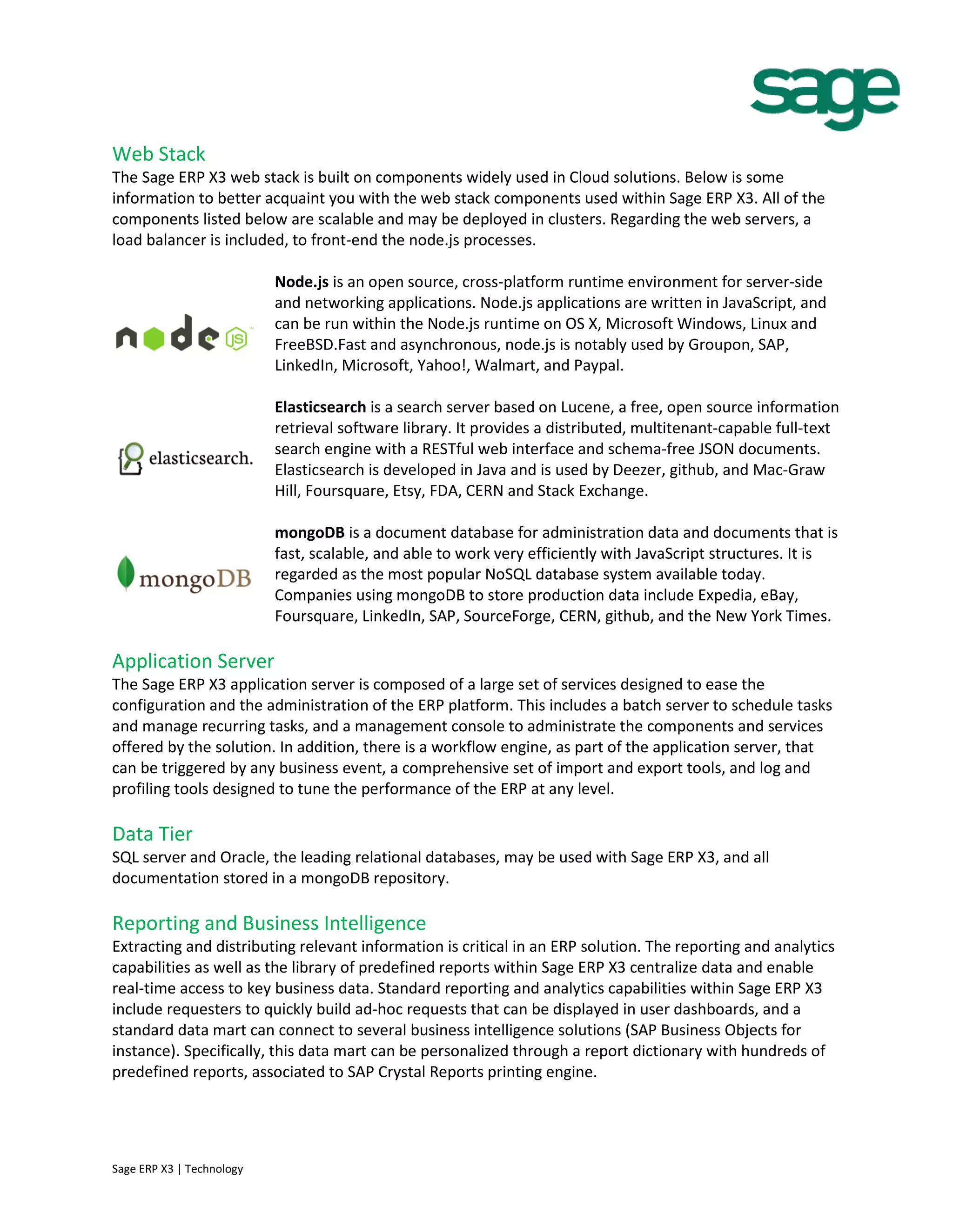 Web Stack
The Sage ERP X3 web stack is built on components widely used in Cloud solutions. Below is some
information to better acquaint you with the web stack components used within Sage ERP X3. All of the
components listed below are scalable and may be deployed in clusters. Regarding the web servers, a
load balancer is included, to front-end the node.js processes.
Node.js is an open source, cross-platform runtime environment for server-side
and networking applications. Node.js applications are written in JavaScript, and
can be run within the Node.js runtime on OS X, Microsoft Windows, Linux and
FreeBSD.Fast and asynchronous, node.js is notably used by Groupon, SAP,
LinkedIn, Microsoft, Yahoo!, Walmart, and Paypal.
Elasticsearch is a search server based on Lucene, a free, open source information
retrieval software library. It provides a distributed, multitenant-capable full-text
search engine with a RESTful web interface and schema-free JSON documents.
Elasticsearch is developed in Java and is used by Deezer, github, and Mac-Graw
Hill, Foursquare, Etsy, FDA, CERN and Stack Exchange.
mongoDB is a document database for administration data and documents that is
fast, scalable, and able to work very efficiently with JavaScript structures. It is
regarded as the most popular NoSQL database system available today.
Companies using mongoDB to store production data include Expedia, eBay,
Foursquare, LinkedIn, SAP, SourceForge, CERN, github, and the New York Times.
Application Server
The Sage ERP X3 application server is composed of a large set of services designed to ease the
configuration and the administration of the ERP platform. This includes a batch server to schedule tasks
and manage recurring tasks, and a management console to administrate the components and services
offered by the solution. In addition, there is a workflow engine, as part of the application server, that
can be triggered by any business event, a comprehensive set of import and export tools, and log and
profiling tools designed to tune the performance of the ERP at any level.
Data Tier
SQL server and Oracle, the leading relational databases, may be used with Sage ERP X3, and all
documentation stored in a mongoDB repository.
Reporting and Business Intelligence
Extracting and distributing relevant information is critical in an ERP solution. The reporting and analytics
capabilities as well as the library of predefined reports within Sage ERP X3 centralize data and enable
real-time access to key business data. Standard reporting and analytics capabilities within Sage ERP X3
include requesters to quickly build ad-hoc requests that can be displayed in user dashboards, and a
standard data mart can connect to several business intelligence solutions (SAP Business Objects for
instance). Specifically, this data mart can be personalized through a report dictionary with hundreds of
predefined reports, associated to SAP Crystal Reports printing engine.
Sage ERP X3 | Technology
 