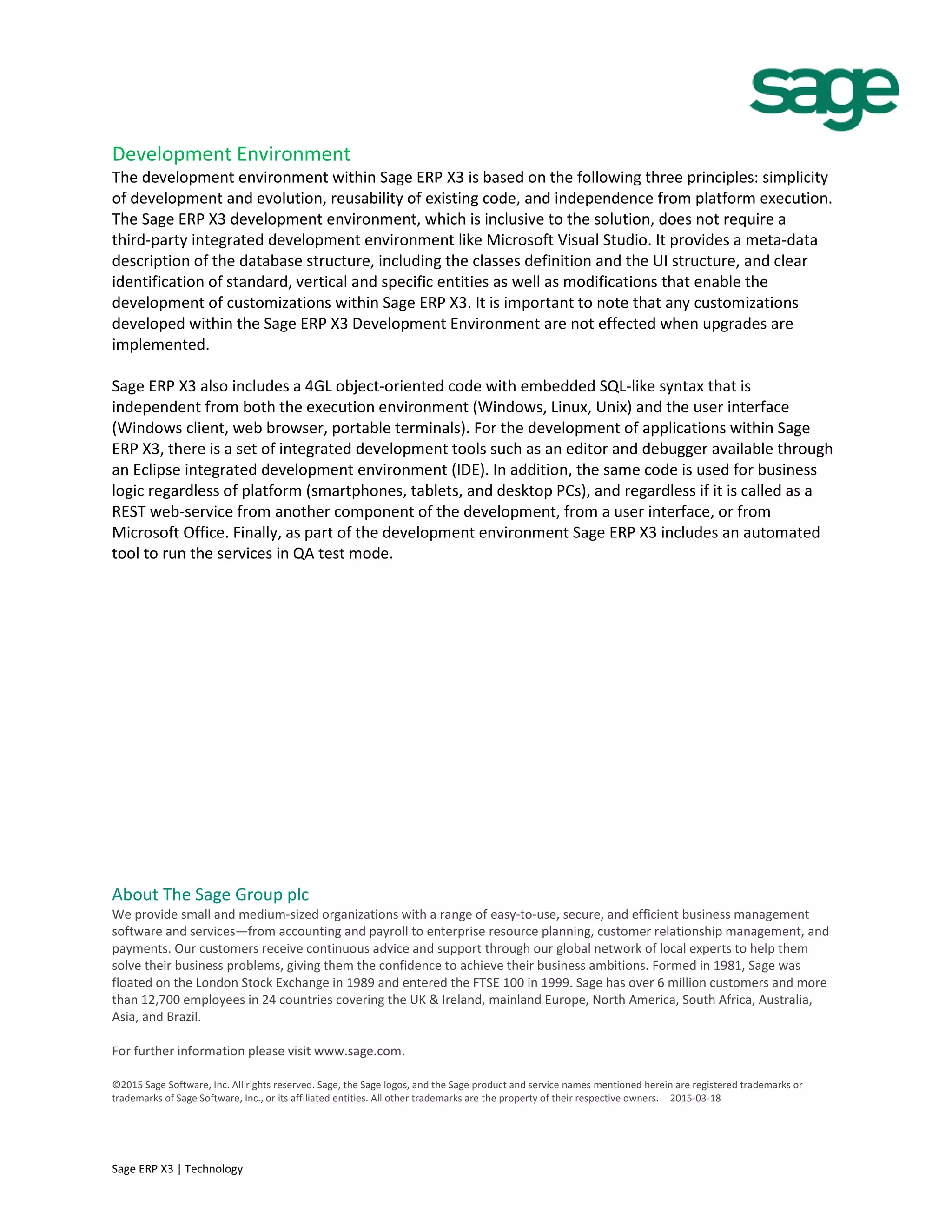 Development Environment
The development environment within Sage ERP X3 is based on the following three principles: simplicity
of development and evolution, reusability of existing code, and independence from platform execution.
The Sage ERP X3 development environment, which is inclusive to the solution, does not require a
third-party integrated development environment like Microsoft Visual Studio. It provides a meta-data
description of the database structure, including the classes definition and the UI structure, and clear
identification of standard, vertical and specific entities as well as modifications that enable the
development of customizations within Sage ERP X3. It is important to note that any customizations
developed within the Sage ERP X3 Development Environment are not effected when upgrades are
implemented.
Sage ERP X3 also includes a 4GL object-oriented code with embedded SQL-like syntax that is
independent from both the execution environment (Windows, Linux, Unix) and the user interface
(Windows client, web browser, portable terminals). For the development of applications within Sage
ERP X3, there is a set of integrated development tools such as an editor and debugger available through
an Eclipse integrated development environment (IDE). In addition, the same code is used for business
logic regardless of platform (smartphones, tablets, and desktop PCs), and regardless if it is called as a
REST web-service from another component of the development, from a user interface, or from
Microsoft Office. Finally, as part of the development environment Sage ERP X3 includes an automated
tool to run the services in QA test mode.
About The Sage Group plc
We provide small and medium-sized organizations with a range of easy-to-use, secure, and efficient business management
software and services—from accounting and payroll to enterprise resource planning, customer relationship management, and
payments. Our customers receive continuous advice and support through our global network of local experts to help them
solve their business problems, giving them the confidence to achieve their business ambitions. Formed in 1981, Sage was
floated on the London Stock Exchange in 1989 and entered the FTSE 100 in 1999. Sage has over 6 million customers and more
than 12,700 employees in 24 countries covering the UK & Ireland, mainland Europe, North America, South Africa, Australia,
Asia, and Brazil.
For further information please visit www.sage.com.
©2015 Sage Software, Inc. All rights reserved. Sage, the Sage logos, and the Sage product and service names mentioned herein are registered trademarks or
trademarks of Sage Software, Inc., or its affiliated entities. All other trademarks are the property of their respective owners. 2015-03-18
Sage ERP X3 | Technology
 
