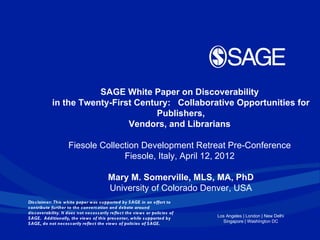 SAGE White Paper on Discoverability
            in the Twenty-First Century: Collaborative Opportunities for
                                     Publishers,
                              Vendors, and Librarians

                     Fiesole Collection Development Retreat Pre-Conference
                                   Fiesole, Italy, April 12, 2012

                                         Mary M. Somerville, MLS, MA, PhD
                                         University of Colorado Denver, USA
Dis claimer: This white paper was s upported by S AGE in an effort to
contribute further to the convers ation and debate around
dis coverability. It does not neces s arily reflect the views or policies of
S AGE. Additionally, the views of this pres enter, while s upported by         Los Angeles | London | New Delhi
S AGE, do not neces s arily reflect the views of policies of S AGE.              Singapore | Washington DC
 