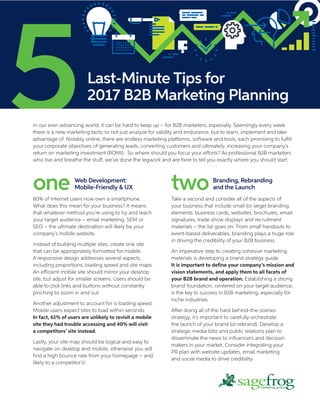 one80% of Internet users now own a smartphone.
What does this mean for your business? It means
that whatever method you’re using to try and reach
your target audience – email marketing, SEM or
SEO – the ultimate destination will likely be your
company’s mobile website.
Instead of building multiple sites, create one site
that can be appropriately formatted for mobile.
A responsive design addresses several aspects,
including proportions, loading speed and site maps.
An efficient mobile site should mirror your desktop
site, but adjust for smaller screens. Users should be
able to click links and buttons without constantly
pinching to zoom in and out.
Another adjustment to account for is loading speed.
Mobile users expect sites to load within seconds.
In fact, 61% of users are unlikely to revisit a mobile
site they had trouble accessing and 40% will visit
a competitors’ site instead.
Lastly, your site map should be logical and easy to
navigate on desktop and mobile, otherwise you will
find a high bounce rate from your homepage – and
likely to a competitor’s!
twoTake a second and consider all of the aspects of
your business that include small (or large) branding
elements: business cards, websites, brochures, email
signatures, trade show displays and recruitment
materials – the list goes on. From small handouts to
event-based deliverables, branding plays a huge role
in driving the credibility of your B2B business.
An imperative step to creating cohesive marketing
materials is developing a brand strategy guide.
It is important to define your company’s mission and
vision statements, and apply them to all facets of
your B2B brand and operation. Establishing a strong
brand foundation, centered on your target audience,
is the key to success in B2B marketing, especially for
niche industries.
After doing all of the hard behind-the-scenes
strategy, it’s important to carefully orchestrate
the launch of your brand (or rebrand). Develop a
strategic media blitz and public relations plan to
disseminate the news to influencers and decision
makers in your market. Consider integrating your
PR plan with website updates, email marketing
and social media to drive credibility.
Last-Minute Tips for
2017 B2B Marketing Planning
In our ever-advancing world, it can be hard to keep up – for B2B marketers, especially. Seemingly every week
there is a new marketing tactic to not just analyze for validity and endurance, but to learn, implement and take
advantage of. Notably online, there are endless marketing platforms, software and tools, each promising to fulfill
your corporate objectives of generating leads, converting customers and ultimately, increasing your company’s
return on marketing investment (ROMI) . So where should you focus your efforts? As professional B2B marketers
who live and breathe the stuff, we’ve done the legwork and are here to tell you exactly where you should start.
Web Development:
Mobile-Friendly & UX
Branding, Rebranding
and the Launch
 