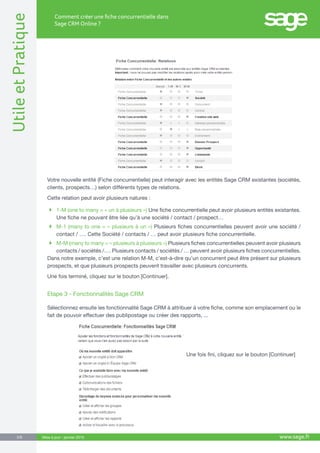 UtileetPratique
www.sage.fr3/8
Comment créer une fiche concurrentielle dans
Sage CRM Online ?
Mise à jour : janvier 2015
Votre nouvelle entité (Fiche concurrentielle) peut interagir avec les entités Sage CRM existantes (sociétés,
clients, prospects…) selon différents types de relations.
Cette relation peut avoir plusieurs natures :
 1-M (one to many = « un à plusieurs ») Une fiche concurrentielle peut avoir plusieurs entités existantes.
Une fiche ne pouvant être liée qu’à une société / contact / prospect…
 M-1 (many to one = « plusieurs à un ») Plusieurs fiches concurrentielles peuvent avoir une société /
contact / …. Cette Société / contacts / … peut avoir plusieurs fiche concurrentielle.
 M-M (many to many = « plusieurs à plusieurs ») Plusieurs fiches concurrentielles peuvent avoir plusieurs
contacts / sociétés /…. Plusieurs contacts / sociétés / … peuvent avoir plusieurs fiches concurrentielles.
Dans notre exemple, c’est une relation M-M, c’est-à-dire qu’un concurrent peut être présent sur plusieurs
prospects, et que plusieurs prospects peuvent travailler avec plusieurs concurrents.
Une fois terminé, cliquez sur le bouton [Continuer].
Etape 3 - Fonctionnalités Sage CRM
Sélectionnez ensuite les fonctionnalité Sage CRM à attribuer à votre fiche, comme son emplacement ou le
fait de pouvoir effectuer des publipostage ou créer des rapports, ...
           	 Une fois fini, cliquez sur le bouton [Continuer]
 