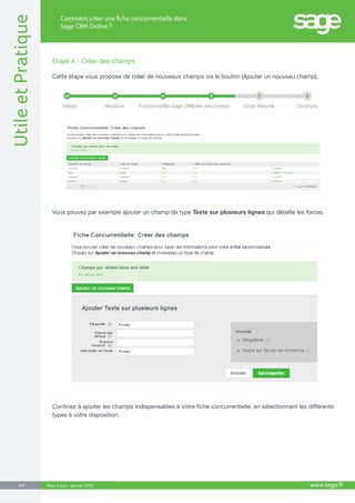 UtileetPratique
www.sage.fr4/8
Comment créer une fiche concurrentielle dans
Sage CRM Online ?
Mise à jour : janvier 2015
Etape 4 - Créer des champs
Cette étape vous propose de créer de nouveaux champs via le bouton [Ajouter un nouveau champ].
Vous pouvez par exemple ajouter un champ de type Texte sur plusieurs lignes qui détaille les forces.
Continez à ajouter les champs indispensables à votre fiche concurrentielle, en sélectionnant les différents
types à votre disposition.
 
