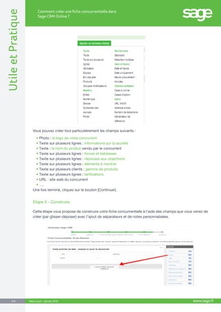 UtileetPratique
www.sage.fr5/8
Comment créer une fiche concurrentielle dans
Sage CRM Online ?
Mise à jour : janvier 2015
Vous pouvez créer tout particulièrement les champs suivants :
•	Photo : le logo de votre concurrent
•	Texte sur plusieurs lignes : informations sur la société
•	Texte : le nom du produit vendu par le concurrent
•	Texte sur plusieurs lignes : forces et faiblesses
•	Texte sur plusieurs lignes : réponses aux objections
•	Texte sur plusieurs lignes : éléments à montrer
•	Texte sur plusieurs clients : gamme de produits
•	Texte sur plusieurs lignes : tarifications
•	URL : site web du concurrent
•	….
Une fois terminé, cliquez sur le bouton [Continuer].
Etape 5 - Construire
Cette étape vous propose de construire votre fiche concurrentielle à l’aide des champs que vous venez de
créer (par glisser-déposer) avec l’ajout de séparateurs et de notes personnalisées.
 
