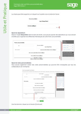 UtileetPratique
www.sage.fr6/8
Comment créer une fiche concurrentielle dans
Sage CRM Online ?
Mise à jour : janvier 2015
Le champ peut être supprimé, en cliquant sur la petite croix à droite de l’écran.
Ajout de séparateurs
Depuis l’onglet Disposition dans la barre de droite, vous pouvez ajouter des séparateurs qui vous servent
d’entête pour organiser les différentes thématiques de votre fiche concurrentielle.
Ajout de notes personnalisées
Vous pouvez également insérer des notes personnalisées qui pourront être renseignées par tous les
collaborateurs de l’entreprise.
Une fois terminé, cliquez sur le bouton [Continuer].
 