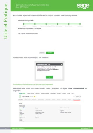 UtileetPratique
www.sage.fr7/8
Comment créer une fiche concurrentielle dans
Sage CRM Online ?
Mise à jour : janvier 2015
Pour clôturer le processus de création de la fiche, cliquez à présent sur le bouton [Terminer].
Votre fiche est alors disponible pour son utilisation.
Visualisation et utilisation de la fiche concurrentielle
Désormais dans toutes vos fiches société, clients, prospects, un onglet Fiche concurrentielle est
disponible.
 