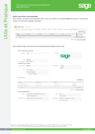 UtileetPratique
www.sage.fr8/8
Comment créer une fiche concurrentielle dans
Sage CRM Online ?
Mise à jour : janvier 2015
Ajout d’une fiche concurrentielle
Pour ajouter une fiche concurrentielle chez un de vos clients qui travaille également avec un concurrent,
cliquez sur le bouton [Ajouter nouveau].
Vous obtenez alors votre fiche concurrentielle personnalisée clé en main.
© Sage 2014 – Société par Actions Simplifiée au capital de 6.750.000 €. Siège social : 10, rue Fructidor - 75834 Paris cedex 17. 313 966 129 R.C.S. Paris.
Création : ND Conseil - Les informations contenues dans le présent document peuvent faire l’objet de modifications sans notification préalable.
 