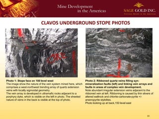 CLAVOS UNDERGROUND STOPE PHOTOS




Photo 1: Stope face on 100 level west                               Photo 2: Ribboned quartz veins filling syn-
The image show the nature of the vein system mined here, which      mineralization faults (left) and linking vein arrays and
comprises a west-northwest trending array of quartz extension       faults in areas of complex vein development.
veins with locally sigmoidal geometry.                              Note abundant irregular extension veins adjacent to the
The vein array is developed in ultramafic rocks adjacent to a       ribboned vein at left. Ribboning is caused by thin slivers of
porphyry dyke, which is visible on the left in photo. The sheeted   altered wallrock and chlorite-carbonate-pyrite +/-
nature of veins in the back is visible at the top of photo.         arsenopyrite stylolites.
                                                                    Photo looking up at back,150 level east



                                                                                                                           13
 