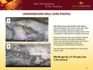 UNDERGROUND DRILL CORE PHOTOS

A
                      A-B: Photos from hole CL252-13, 63.1-64.3m,
                      illustrating stylolitic white quartz veining with visible
                      gold from a stylolitic quartz vein system with
                      chlorite-carbonate-pyrite altered wallrock slivers that
                      is consistent in style with the en echelon vein arrays.

                      Photos A and B are close-ups of stylolitic ribboned
                      chlorite-rich bands in the system partially zone
                      shown in B, containing multiple grains and blebs of
                      native gold. Note aggregates of pale grey
                      Fe-carbonate in lower left portion of photo B.
B
                      The vein system occurs adjacent to a narrow grey
                      porphyry dyke.



                      594.88 gpt Au (17.35 opt) over
                      1.2m (uncut)


                                                                         14
 