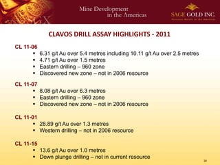 CLAVOS DRILL ASSAY HIGHLIGHTS - 2011
CL 11-06
          6.31 g/t Au over 5.4 metres including 10.11 g/t Au over 2.5 metres
          4.71 g/t Au over 1.5 metres
          Eastern drilling – 960 zone
          Discovered new zone – not in 2006 resource
CL 11-07
        8.08 g/t Au over 6.3 metres
        Eastern drilling – 960 zone
        Discovered new zone – not in 2006 resource

CL 11-01
        28.89 g/t Au over 1.3 metres
        Western drilling – not in 2006 resource

CL 11-15
        13.6 g/t Au over 1.0 metres
        Down plunge drilling – not in current resource
                                                                                18
 