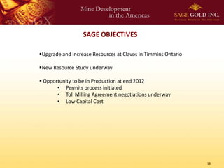 SAGE OBJECTIVES

Upgrade and Increase Resources at Clavos in Timmins Ontario

New Resource Study underway

 Opportunity to be in Production at end 2012
       • Permits process initiated
       • Toll Milling Agreement negotiations underway
       • Low Capital Cost




                                                               19
 