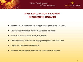 SAGE EXPLORATION PROGRAM
                       BEARDMORE, ONTARIO


   Beardmore – Geraldton Gold camp; historic production – 4 Mozs.

   Onaman- Lynx Deposit, NI43-101 compliant resource

   Infrastructure in place – Road, Rail, Power

   Underexplored; Potential for large gold deposits – i.e. Red Lake

   Large land position – 87,000 acres

   Excellent local support/relationships including First Nations



                                                                       22
 