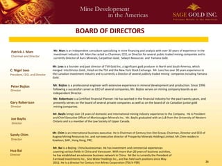 BOARD OF DIRECTORS

Patrick J. Mars                Mr. Mars is an independent consultant specializing in mine financing and analysis with over 30 years of experience in the
                               investment industry. Mr. Mars has acted as Chairman, CEO, or Director for several public-traded mining companies and is
Chairman and Director
                               currently Director of Aura Minerals, Carpathian Gold, Selwyn Resources and Yamana Gold.

                               Mr. Lees is a founder and past director of TVX Gold Inc, a significant gold producer in North and South America, which
C. Nigel Lees                  merged into Kinross Gold., listed on the TSX and the New York Stock Exchange. Mr. Lees has over 30 years experience in
President, CEO, and Director   the Canadian investment industry and is currently a Director of several publicly traded mining companies including Yamana
                               Gold.

Peter Bojtos                   Mr. Bojtos is a professional engineer with extensive experience in mineral development and production. Since 1996
Director                       following a successful career as CEO of several companies, Mr. Bojtos serves on mining company boards as an
                               independent Director.
                               Mr. Robertson is a Certified Financial Planner. He has worked in the financial industry for the past twenty years, and
Gary Robertson                 presently serves on the board of several private companies as well as on the board of six Canadian junior gold
Director                       mining companies.

                               Mr. Baylis brings over 23 years of domestic and international mining industry experience to the Company. He is President
Joe Baylis                     and Chief Executive Officer of Manicouagan Minerals Inc. Mr. Baylis graduated with an LLB from the University of Western
                               Ontario and is a member of the Law Society of Upper Canada.
 Director


                               Mr. Chim is an international business executive. He is Chairman of Century Iron Ore Group, Chairman, Director and CEO of
Sandy Chim                     Augyva Mining Resources Inc. and non executive director of Prosperity Minerals Holdings Limited. Mr.Chim resides in
Director                       Kowloon, SAR , Hong Kong, PRC.

                               Mr. Bai is a Beijing, China businessman. He has investment and commercial experiences
Hua Bai                        covering various fields in China and Vancouver. With more than 20 years of business activities,
Director                       he has established an extensive business network in China. Mr.Bai is currently the President of
                               Earnlead Investments Inc., Sino Water Holdings Inc., and has held such positions since May
                               2011. He is a director for Century Iron Mines Corporation (TSX.V-FER)                                                       26
 