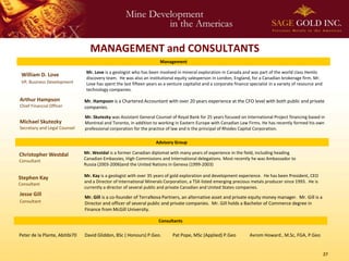 MANAGEMENT and CONSULTANTS
                                                                        Management

                                 Mr. Love is a geologist who has been involved in mineral exploration in Canada and was part of the world class Hemlo
 William D. Love
                                 discovery team. He was also an institutional equity salesperson in London, England, for a Canadian brokerage firm. Mr.
 VP, Business Development        Love has spent the last fifteen years as a venture capitalist and a corporate finance specialist in a variety of resource and
                                 technology companies.

Arthur Hampson                  Mr. Hampson is a Chartered Accountant with over 20 years experience at the CFO level with both public and private
Chief Financial Officer         companies.
                                Mr. Skutezky was Assistant General Counsel of Royal Bank for 25 years focused on International Project financing based in
Michael Skutezky                Montreal and Toronto, in addition to working in Eastern Europe with Canadian Law Firms. He has recently formed his own
Secretary and Legal Counsel     professional corporation for the practice of law and is the principal of Rhodes Capital Corporation.

                                                                     Advisory Group

Christopher Westdal             Mr. Westdal is a former Canadian diplomat with many years of experience in the field, including heading
Consultant                      Canadian Embassies, High Commissions and International delegations. Most recently he was Ambassador to
                                Russia (2003-2006)and the United Nations in Geneva (1999-2003)

Stephen Kay                     Mr. Kay is a geologist with over 35 years of gold exploration and development experience. He has been President, CEO
                                and a Director of International Minerals Corporation, a TSX-listed emerging precious metals producer since 1993. He is
Consultant
                                currently a director of several public and private Canadian and United States companies.
Jesse Gill                      Mr. Gill is a co-founder of TerraNova Partners, an alternative asset and private equity money manager. Mr. Gill is a
Consultant                      Director and officer of several public and private companies. Mr. Gill holds a Bachelor of Commerce degree in
                                Finance from McGill University.

                                                                       Consultants

Peter de la Plante, Abitibi70   David Gliddon, BSc ( Honours) P.Geo.          Pat Pope, MSc (Applied) P.Geo            Avrom Howard , M.Sc, FGA, P.Geo


                                                                                                                                                                 27
 