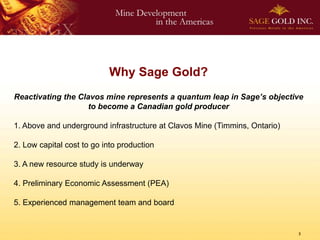 Why Sage Gold?
Reactivating the Clavos mine represents a quantum leap in Sage’s objective
                    to become a Canadian gold producer

1. Above and underground infrastructure at Clavos Mine (Timmins, Ontario)

2. Low capital cost to go into production

3. A new resource study is underway

4. Preliminary Economic Assessment (PEA)

5. Experienced management team and board


                                                                            3
 