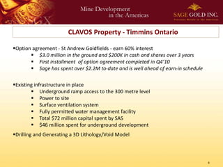 CLAVOS Property - Timmins Ontario

Option agreement - St Andrew Goldfields - earn 60% interest
        $3.0 million in the ground and $200K in cash and shares over 3 years
        First installment of option agreement completed in Q4’10
        Sage has spent over $2.2M to-date and is well ahead of earn-in schedule

Existing infrastructure in place
         Underground ramp access to the 300 metre level
         Power to site
         Surface ventilation system
         Fully permitted water management facility
         Total $72 million capital spent by SAS
         $46 million spent for underground development
Drilling and Generating a 3D Lithology/Void Model



                                                                                   6
 