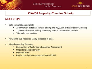 CLAVOS Property - Timmins Ontario
NEXT STEPS
   Data compilation complete
         150,000m of historical surface drilling and 40,000m of historical U/G drilling
         12,500m of surface drilling underway, with 7,750m drilled to-date
         3D model preparation

   New NI43-101 Resource Study expected in 2011

   Mine Reopening Planning
        Completion of Preliminary Economic Assessment
        Undertake Scoping Study
        Dewater mine
        Production Decision expected by end 2011




                                                                                      7
 