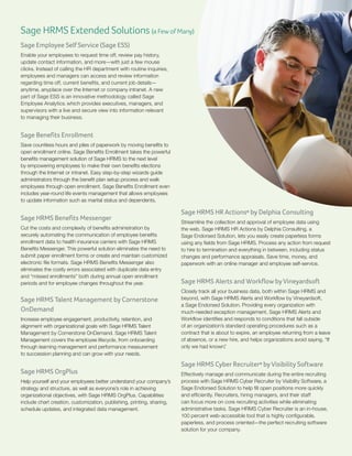 Sage HRMS Extended Solutions (a Few of Many)
Sage Employee Self Service (Sage ESS)
Enable your employees to request time off, review pay history,
update contact information, and more—with just a few mouse
clicks. Instead of calling the HR department with routine inquiries,
employees and managers can access and review information
regarding time off, current benefits, and current job details—
anytime, anyplace over the Internet or company intranet. A new
part of Sage ESS is an innovative methodology called Sage
Employee Analytics, which provides executives, managers, and
supervisors with a live and secure view into information relevant
to managing their business.

Sage Benefits Enrollment
Save countless hours and piles of paperwork by moving benefits to
open enrollment online. Sage Benefits Enrollment takes the powerful
benefits management solution of Sage HRMS to the next level
by empowering employees to make their own benefits elections
through the Internet or intranet. Easy step-by-step wizards guide
administrators through the benefit plan setup process and walk
employees through open enrollment. Sage Benefits Enrollment even
includes year-round life events management that allows employees
to update information such as marital status and dependents.

Sage HRMS Benefits Messenger
Cut the costs and complexity of benefits administration by
securely automating the communication of employee benefits
enrollment data to health insurance carriers with Sage HRMS
Benefits Messenger. This powerful solution eliminates the need to
submit paper enrollment forms or create and maintain customized
electronic file formats. Sage HRMS Benefits Messenger also
eliminates the costly errors associated with duplicate data entry
and “missed enrollments” both during annual open enrollment
periods and for employee changes throughout the year.

Sage HRMS Talent Management by Cornerstone
OnDemand
Increase employee engagement, productivity, retention, and
alignment with organizational goals with Sage HRMS Talent
Management by Cornerstone OnDemand. Sage HRMS Talent
Management covers the employee lifecycle, from onboarding
through learning management and performance measurement
to succession planning and can grow with your needs.

Sage HRMS OrgPlus
Help yourself and your employees better understand your company’s
strategy and structure, as well as everyone’s role in achieving
organizational objectives, with Sage HRMS OrgPlus. Capabilities
include chart creation, customization, publishing, printing, sharing,
schedule updates, and integrated data management.

Sage HRMS HR Actions® by Delphia Consulting
Streamline the collection and approval of employee data using
the web. Sage HRMS HR Actions by Delphia Consulting, a
Sage Endorsed Solution, lets you easily create paperless forms
using any fields from Sage HRMS. Process any action from request
to hire to termination and everything in between, including status
changes and performance appraisals. Save time, money, and
paperwork with an online manager and employee self-service.

Sage HRMS Alerts and Workflow by Vineyardsoft
Closely track all your business data, both within Sage HRMS and
beyond, with Sage HRMS Alerts and Workflow by Vineyardsoft,
a Sage Endorsed Solution. Providing every organization with
much-needed exception management, Sage HRMS Alerts and
Workflow identifies and responds to conditions that fall outside
of an organization’s standard operating procedures such as a
contract that is about to expire, an employee returning from a leave
of absence, or a new hire, and helps organizations avoid saying, “If
only we had known.
”

Sage HRMS Cyber Recruiter® by Visibility Software
Effectively manage and communicate during the entire recruiting
process with Sage HRMS Cyber Recruiter by Visibility Software, a
Sage Endorsed Solution to help fill open positions more quickly
and efficiently. Recruiters, hiring managers, and their staff
can focus more on core recruiting activities while eliminating
administrative tasks. Sage HRMS Cyber Recruiter is an in-house,
100 percent web-accessible tool that is highly configurable,
paperless, and process oriented—the perfect recruiting software
solution for your company.

 