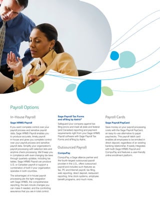 Payroll Options
In-House Payroll

Sage Payroll Tax Forms
and eFiling by Aatrix®

Payroll Cards

Sage HRMS Payroll

Safeguard your company against tax
filing errors and meet all state and federal
(and Canadian) reporting and payment
requirements right from your Sage HRMS
Payroll software with Sage Payroll Tax
Forms and eFiling by Aatrix.

Sage Payroll PayCard

If you want complete control over your
payroll process and sensitive payroll
data, Sage HRMS Payroll enables you
to produce accurate, timely payroll
in-house and gives you complete control
over your payroll process and sensitive
payroll data. Simplify your organization’s
payroll processing with selection lists and
anytime check processing. We’ll keep you
in compliance with ever-changing tax laws
through quarterly updates, including tax
tables. Sage HRMS Payroll can produce
U.S. or Canadian payroll or support a
combination of both if your organization
operates in both countries.
The advantages of in-house payroll
processing are the tight integration
with Sage HRMS, the comprehensive
reporting, the last-minute changes you
can make if needed, and the comforting
assurance that you are in total control.

Outsourced Payroll
CompuPay
CompuPay, a Sage alliance partner and
the fourth-largest outsourced payroll
provider in the U.S., offers outsourced
payroll and includes such features as
fax, PC and Internet payroll, tax filing,
web reporting, direct deposit, restaurant
reporting, time clock systems, employee
benefit programs, and much more.

Save money on your payroll processing
costs with the Sage Payroll PayCard,
an easy-to-use alternative to paper
paychecks. This payroll debit card
enables all employees to be enrolled in
direct deposit, regardless of an existing
banking relationship. It easily integrates
with both Sage HRMS Payroll and
CompuPay and features a user-friendly
online enrollment platform.

 