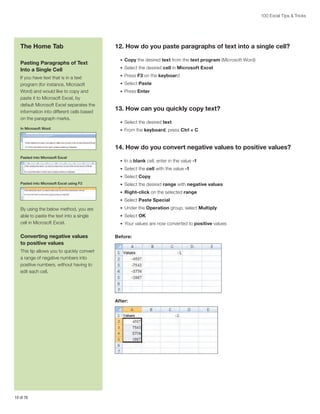 100 Excel Tips & Tricks

The Home Tab
Pasting Paragraphs of Text
Into a Single Cell
If you have text that is in a text
program (for instance, Microsoft
Word) and would like to copy and
paste it to Microsoft Excel, by
default Microsoft Excel separates the
information into different cells based
on the paragraph marks.
In Microsoft Word

12. How do you paste paragraphs of text into a single cell?
•	 Copy the desired text from the text program (Microsoft Word)
•	 Select the desired cell in Microsoft Excel
•	 Press F3 on the keyboard
•	 Select Paste
•	 Press Enter

13. How can you quickly copy text?
•	 Select the desired text
•	 From the keyboard, press Ctrl + C

14. How do you convert negative values to positive values?
Pasted into Microsoft Excel

•	 In a blank cell, enter in the value -1
•	 Select the cell with the value -1
•	 Select Copy

Pasted into Microsoft Excel using F2

•	 Select the desired range with negative values
•	 Right-click on the selected range
•	 Select Paste Special

By using the below method, you are
able to paste the text into a single
cell in Microsoft Excel.

Converting negative values
to positive values

•	 Under the Operation group, select Multiply
•	 Select OK
•	 Your values are now converted to positive values

Before:

This tip allows you to quickly convert
a range of negative numbers into
positive numbers, without having to
edit each cell.

After:

10 of 76

 
