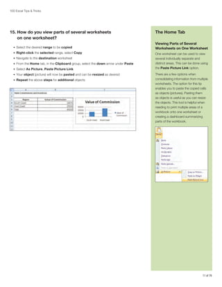 100 Excel Tips & Tricks

15.  ow do you view parts of several worksheets
H
on one worksheet?
•	 Select the desired range to be copied
•	 Right-click the selected range, select Copy
•	 Navigate to the destination worksheet
•	 From the Home tab, in the Clipboard group, select the down arrow under Paste
•	 Select As Picture, Paste Picture Link
•	 Your object (picture) will now be pasted and can be resized as desired
•	 Repeat the above steps for additional objects

The Home Tab
Viewing Parts of Several
Worksheets on One Worksheet
One worksheet can be used to view
several individually separate and
distinct areas. This can be done using
the Paste Picture Link option.
There are a few options when
consolidating information from multiple
worksheets. The option for this tip
enables you to paste the copied cells
as objects (pictures). Pasting them
as objects is useful as you can resize
the objects. This tool is helpful when
needing to print multiple areas of a
workbook onto one worksheet or
creating a dashboard summarizing
parts of the workbook.

11 of 76

 