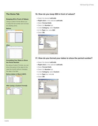 100 Excel Tips  Tricks

The Home Tab
Keeping 00 in Front of Values
Using a custom format allows you
to keep the full number and not lose
any leading zeros.
Before:

16. How do you keep 000 in front of values?
•	 Select the desired cell/cells
•	 Right-click on the selected cell/cells
•	 Select Format Cells
•	 Select the Number tab
•	 Under Category, select Custom
•	 In the Type box, enter 000
•	 Select OK

After:

17. How do you format your dates to show the period number?
Formatting Your Dates to Show
the Period Number

•	 Select the desired cell/cells

By using a Custom Format, you can
show the period of the date (in this
case the month) without changing
the date in the field.

•	 Right-click on the selected cell/cells

Before (dates in March 2007):

•	 In the Type box, enter m

•	 Select Format Cells
•	 Select the Number tab
•	 Under Category, select Custom
•	 Select OK

After (using a Custom Format):

12 of 76

 