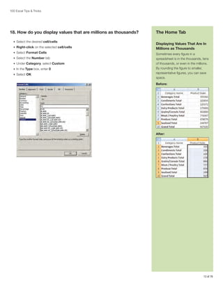 100 Excel Tips  Tricks

18. How do you display values that are millions as thousands?
•	 Select the desired cell/cells
•	 Right-click on the selected cell/cells
•	 Select Format Cells
•	 Select the Number tab
•	 Under Category, select Custom
•	 In the Type box, enter 0
•	 Select OK

The Home Tab
Displaying Values That Are In
Millions as Thousands
Sometimes every figure in a
spreadsheet is in the thousands, tens
of thousands, or even in the millions.
By rounding the figure to smaller,
representative figures, you can save
space.
Before:

After:

13 of 76

 