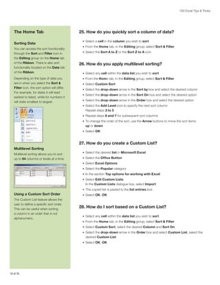 100 Excel Tips  Tricks

The Home Tab
Sorting Data
You can access the sort functionality
through the Sort and Filter icon in
the Editing group on the Home tab
of the Ribbon. There is also sort
functionality located on the Data tab
of the Ribbon.
Depending on the type of data you
are in when you select the Sort 
Filter icon, the sort option will differ.
For example, for dates it will read
earliest to latest, while for numbers it
will state smallest to largest.

25. How do you quickly sort a column of data?
•	 Select a cell in the column you wish to sort
•	 From the Home tab, in the Editing group, select Sort  Filter
•	 Select the Sort A to Z or the Sort Z to A icon

26. How do you apply multilevel sorting?
•	 Select any cell within the data list you wish to sort
•	 From the Home tab, in the Editing group, select Sort  Filter
•	 Select Custom Sort
•	 Select the drop-down arrow in the Sort by box and select the desired column
•	 Select the drop-down arrow in the Sort On box and select the desired option
•	 Select the drop-down arrow in the Order box and select the desired option
•	 Select the Add Level icon to specify the next sort column

Repeat steps 3 to 5
•	 Repeat steps 6 and 7 for subsequent sort columns
•	 To change the order of the sort, use the Arrow buttons to move the sort items

up or down
•	 Select OK

27. How do you create a Custom List?
Multilevel Sorting
Multilevel sorting allows you to sort
up to 64 columns or levels at a time.

•	 Select the desired list in Microsoft Excel
•	 Select the Office Button
•	 Select Excel Options
•	 Select the Popular category
•	 In the section Top options for working with Excel
•	 Select Edit Custom Lists

In the Custom Lists dialogue box, select Import
•	 The copied list is pasted to the list entries box

Using a Custom Sort Order
The Custom List feature allows the
user to define a specific sort order.
This can be useful when sorting
a column in an order that is not
alphanumeric.

•	 Select OK, OK

28. How do I sort based on a Custom List?
•	 Select any cell within the data list you wish to sort
•	 From the Home tab, in the Editing group, select Sort  Filter
•	 Select Custom Sort, select the desired Column and Sort On
•	 Select the drop-down arrow in the Order box and select Custom List, select the

desired Custom List
•	 Select OK, OK

16 of 76

 