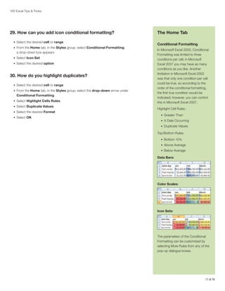 100 Excel Tips  Tricks

29. How can you add icon conditional formatting?
•	 Select the desired cell or range
•	 From the Home tab, in the Styles group, select Conditional Formatting;

a drop-down box appears
•	 Select Icon Set
•	 Select the desired option

30. How do you highlight duplicates?
•	 Select the desired cell or range
•	 From the Home tab, in the Styles group, select the drop-down arrow under

Conditional Formatting
•	 Select Highlight Cells Rules
•	 Select Duplicate Values
•	 Select the desired Format
•	 Select OK

The Home Tab
Conditional Formatting
In Microsoft Excel 2003, Conditional
Formatting was limited to three
conditions per cell; in Microsoft
Excel 2007 you may have as many
conditions as you like. Another
limitation in Microsoft Excel 2003
was that only one condition per cell
could be true, so according to the
order of the conditional formatting,
the first true condition would be
indicated; however, you can control
this in Microsoft Excel 2007.
Highlight Cell Rules :
•	 Greater Than
•	 A Date Occurring
•	 Duplicate Values

Top/Bottom Rules:
•	 Bottom 10%
•	 Above Average
•	 Below Average

Data Bars:

Color Scales:

Icon Sets:

The parameters of the Conditional
Formatting can be customized by
selecting More Rules from any of the
pop-up dialogue boxes.

17 of 76

 